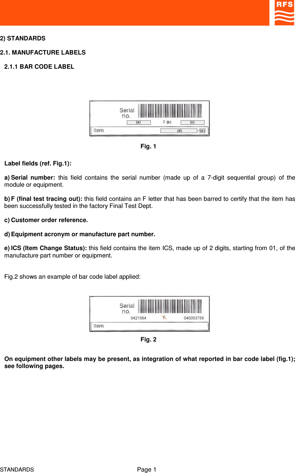 STANDARDS Page 12) STANDARDS2.1. MANUFACTURE LABELS2.1.1 BAR CODE LABELLabel fields (ref. Fig.1):a) Serial  number: this  field  contains  the  serial  number  (made  up  of  a  7-digit  sequential  group)  of  themodule or equipment.b) F (final test tracing out): this field contains an F letter that has been barred to certify that the item hasbeen successfully tested in the factory Final Test Dept.c) Customer order reference.d) Equipment acronym or manufacture part number.e) ICS (Item Change Status): this field contains the item ICS, made up of 2 digits, starting from 01, of themanufacture part number or equipment.Fig.2 shows an example of bar code label applied:On equipment other labels may be present, as integration of what reported in bar code label (fig.1);see following pages.Fig. 1Fig. 2