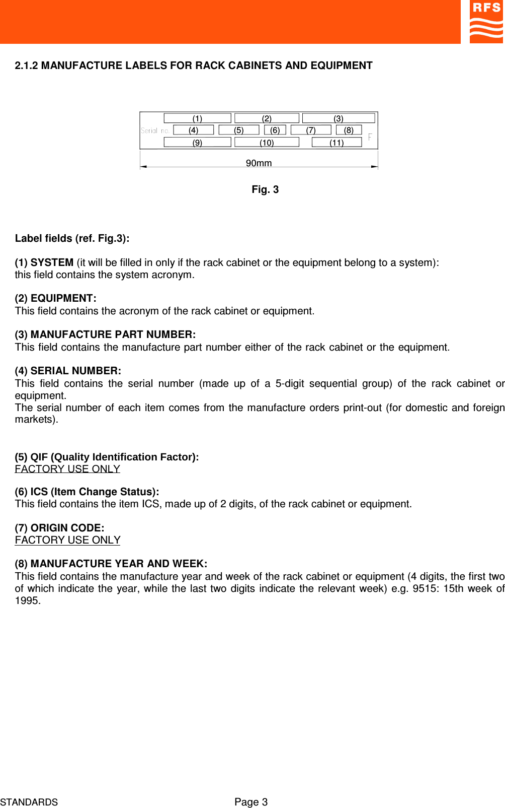 STANDARDS Page 32.1.2 MANUFACTURE LABELS FOR RACK CABINETS AND EQUIPMENTLabel fields (ref. Fig.3):(1) SYSTEM (it will be filled in only if the rack cabinet or the equipment belong to a system):this field contains the system acronym.(2) EQUIPMENT:This field contains the acronym of the rack cabinet or equipment.(3) MANUFACTURE PART NUMBER:This field contains the manufacture part number either of the rack cabinet or the equipment.(4) SERIAL NUMBER:This  field  contains  the  serial  number  (made  up  of  a  5-digit  sequential  group)  of  the  rack  cabinet  orequipment.The serial number of each item comes from the manufacture orders print-out (for domestic and foreignmarkets).  (5) QIF (Quality Identification Factor):FACTORY USE ONLY(6) ICS (Item Change Status):This field contains the item ICS, made up of 2 digits, of the rack cabinet or equipment.(7) ORIGIN CODE:FACTORY USE ONLY(8) MANUFACTURE YEAR AND WEEK:This field contains the manufacture year and week of the rack cabinet or equipment (4 digits, the first twoof which indicate the year, while the last two digits indicate the relevant week) e.g. 9515: 15th week of1995.Fig. 390mm(9)(4)(1)(7)(10)(2)(5) (6)(11)(8)(3)