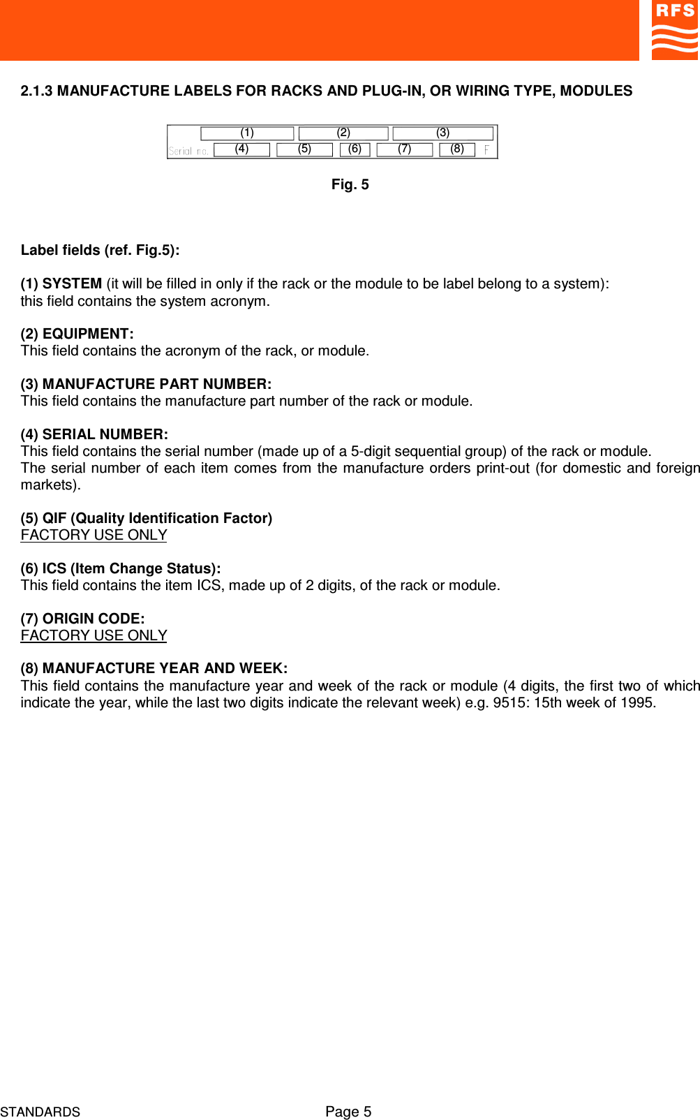 STANDARDS Page 52.1.3 MANUFACTURE LABELS FOR RACKS AND PLUG-IN, OR WIRING TYPE, MODULESLabel fields (ref. Fig.5):(1) SYSTEM (it will be filled in only if the rack or the module to be label belong to a system):this field contains the system acronym.(2) EQUIPMENT:This field contains the acronym of the rack, or module. (3) MANUFACTURE PART NUMBER:This field contains the manufacture part number of the rack or module.(4) SERIAL NUMBER:This field contains the serial number (made up of a 5-digit sequential group) of the rack or module.The serial number of each item comes from the manufacture orders print-out (for domestic and foreignmarkets).(5) QIF (Quality Identification Factor)FACTORY USE ONLY(6) ICS (Item Change Status):This field contains the item ICS, made up of 2 digits, of the rack or module.(7) ORIGIN CODE:FACTORY USE ONLY(8) MANUFACTURE YEAR AND WEEK:This field contains the manufacture year and week of the rack or module (4 digits, the first two of whichindicate the year, while the last two digits indicate the relevant week) e.g. 9515: 15th week of 1995.Fig. 5(4)(1)(7)(2)(5) (6) (8)(3)