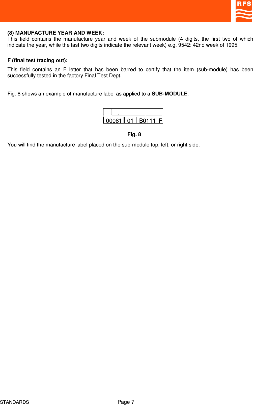 STANDARDS Page 7(8) MANUFACTURE YEAR AND WEEK:This  field  contains  the  manufacture  year  and  week  of  the  submodule  (4  digits,  the  first  two  of  whichindicate the year, while the last two digits indicate the relevant week) e.g. 9542: 42nd week of 1995.F (final test tracing out):This  field  contains  an  F  letter  that  has  been  barred  to  certify  that  the  item  (sub-module)  has  beensuccessfully tested in the factory Final Test Dept.Fig. 8 shows an example of manufacture label as applied to a SUB-MODULE.You will find the manufacture label placed on the sub-module top, left, or right side.Fig. 8F00081.01 B0111
