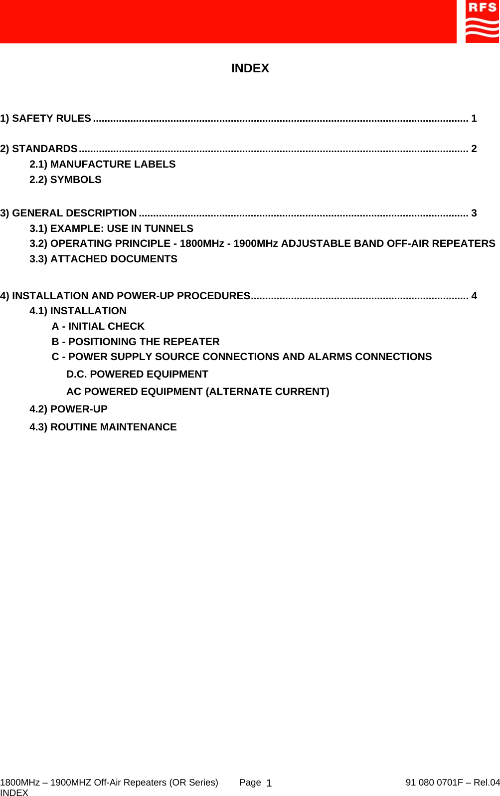     1800MHz – 1900MHZ Off-Air Repeaters (OR Series)  Page   91 080 0701F – Rel.04 INDEX  1 INDEX   1) SAFETY RULES ................................................................................................................................... 1  2) STANDARDS........................................................................................................................................ 2   2.1) MANUFACTURE LABELS 2.2) SYMBOLS  3) GENERAL DESCRIPTION ................................................................................................................... 3 3.1) EXAMPLE: USE IN TUNNELS 3.2) OPERATING PRINCIPLE - 1800MHz - 1900MHz ADJUSTABLE BAND OFF-AIR REPEATERS 3.3) ATTACHED DOCUMENTS  4) INSTALLATION AND POWER-UP PROCEDURES............................................................................ 4 4.1) INSTALLATION A - INITIAL CHECK B - POSITIONING THE REPEATER C - POWER SUPPLY SOURCE CONNECTIONS AND ALARMS CONNECTIONS D.C. POWERED EQUIPMENT AC POWERED EQUIPMENT (ALTERNATE CURRENT) 4.2) POWER-UP 4.3) ROUTINE MAINTENANCE  