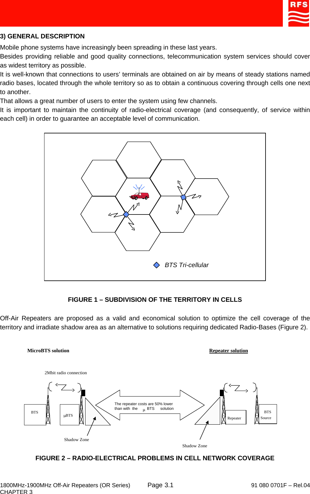     1800MHz-1900MHz Off-Air Repeaters (OR Series) Page   91 080 0701F – Rel.04 CHAPTER 3  3.13) GENERAL DESCRIPTION Mobile phone systems have increasingly been spreading in these last years. Besides providing reliable and good quality connections, telecommunication system services should cover as widest territory as possible. It is well-known that connections to users’ terminals are obtained on air by means of steady stations named radio bases, located through the whole territory so as to obtain a continuous covering through cells one next to another. That allows a great number of users to enter the system using few channels. It is important to maintain the continuity of radio-electrical coverage (and consequently, of service within each cell) in order to guarantee an acceptable level of communication.  BTS Tri-cellular  FIGURE 1 – SUBDIVISION OF THE TERRITORY IN CELLS  Off-Air Repeaters are proposed as a valid and economical solution to optimize the cell coverage of the territory and irradiate shadow area as an alternative to solutions requiring dedicated Radio-Bases (Figure 2). FIGURE 2 – RADIO-ELECTRICAL PROBLEMS IN CELL NETWORK COVERAGE Shadow Zone2Mbit radio connectionMicroBTS solution   Repeater solution  BTSμBTS BTSSourceRepeaterShadow ZoneThe repeater costs are 50% lowerthan with  the                     solutionμBTS