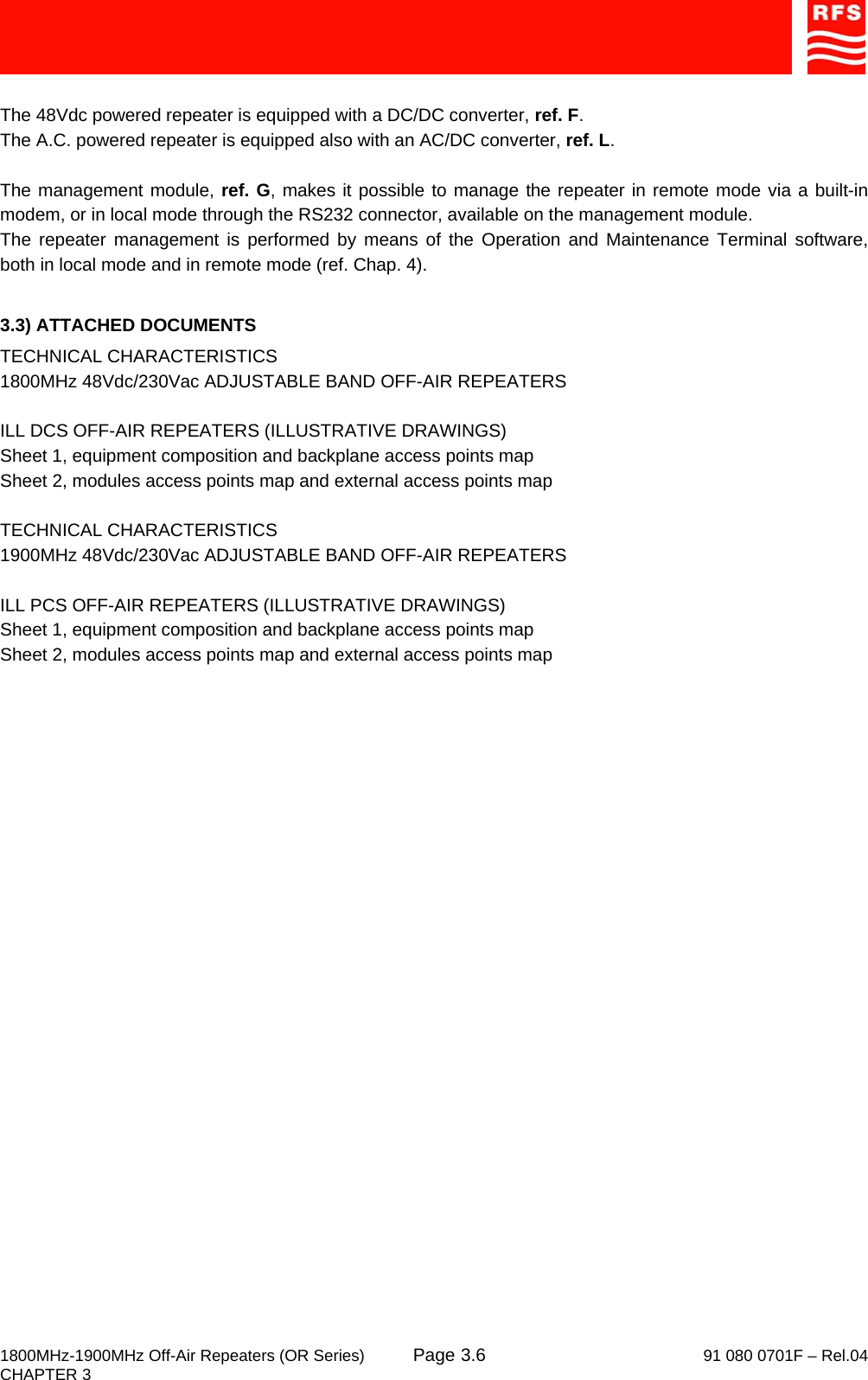     1800MHz-1900MHz Off-Air Repeaters (OR Series) Page   91 080 0701F – Rel.04 CHAPTER 3  3.6 The 48Vdc powered repeater is equipped with a DC/DC converter, ref. F. The A.C. powered repeater is equipped also with an AC/DC converter, ref. L.  The management module, ref. G, makes it possible to manage the repeater in remote mode via a built-in modem, or in local mode through the RS232 connector, available on the management module. The repeater management is performed by means of the Operation and Maintenance Terminal software, both in local mode and in remote mode (ref. Chap. 4).  3.3) ATTACHED DOCUMENTS TECHNICAL CHARACTERISTICS 1800MHz 48Vdc/230Vac ADJUSTABLE BAND OFF-AIR REPEATERS  ILL DCS OFF-AIR REPEATERS (ILLUSTRATIVE DRAWINGS) Sheet 1, equipment composition and backplane access points map Sheet 2, modules access points map and external access points map  TECHNICAL CHARACTERISTICS 1900MHz 48Vdc/230Vac ADJUSTABLE BAND OFF-AIR REPEATERS  ILL PCS OFF-AIR REPEATERS (ILLUSTRATIVE DRAWINGS) Sheet 1, equipment composition and backplane access points map Sheet 2, modules access points map and external access points map   