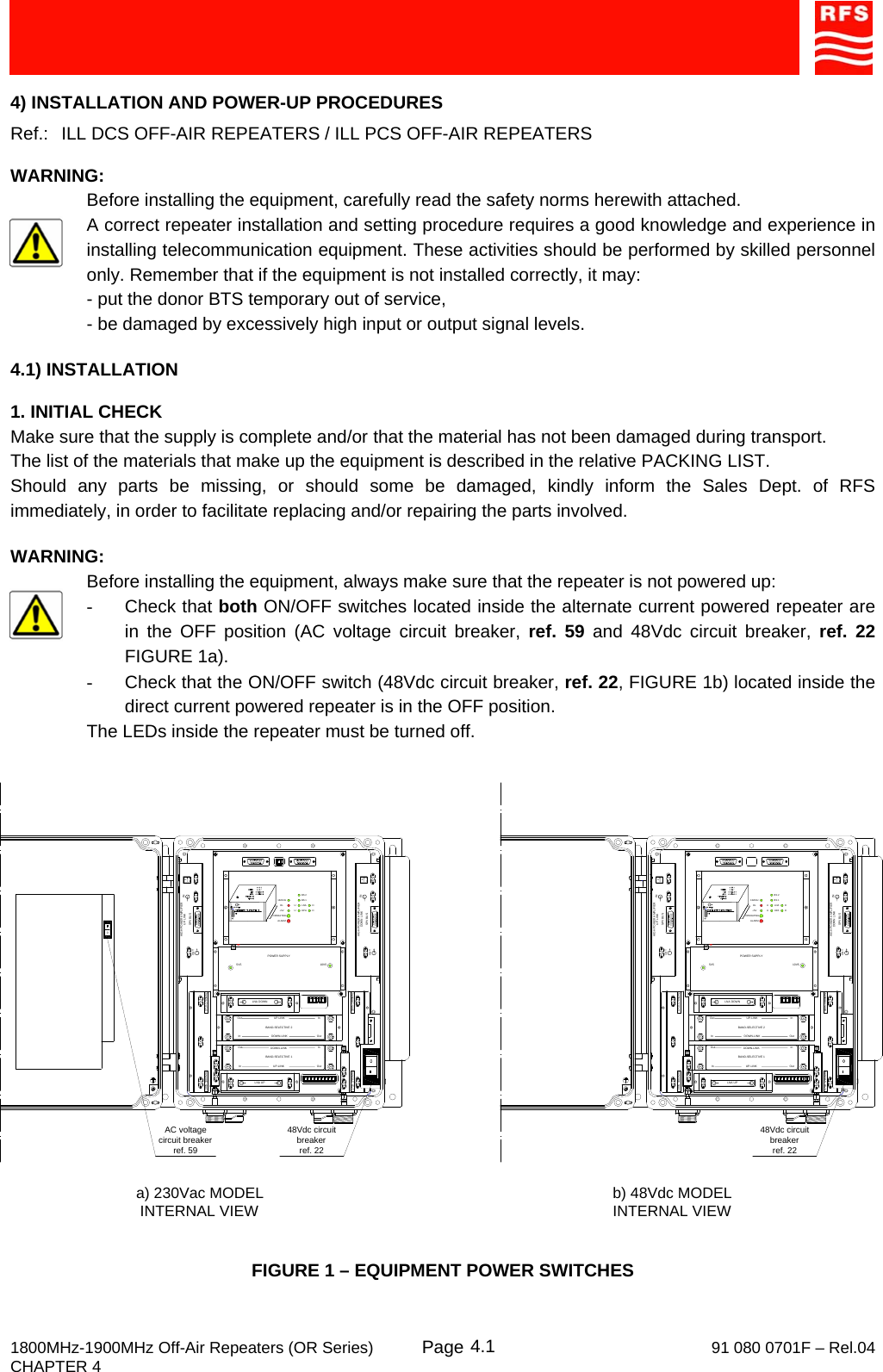     1800MHz-1900MHz Off-Air Repeaters (OR Series) Page   91 080 0701F – Rel.04 CHAPTER 4  4.14) INSTALLATION AND POWER-UP PROCEDURES Ref.:   ILL DCS OFF-AIR REPEATERS / ILL PCS OFF-AIR REPEATERS  WARNING: Before installing the equipment, carefully read the safety norms herewith attached. A correct repeater installation and setting procedure requires a good knowledge and experience in installing telecommunication equipment. These activities should be performed by skilled personnel only. Remember that if the equipment is not installed correctly, it may: - put the donor BTS temporary out of service, - be damaged by excessively high input or output signal levels.  4.1) INSTALLATION  1. INITIAL CHECK Make sure that the supply is complete and/or that the material has not been damaged during transport. The list of the materials that make up the equipment is described in the relative PACKING LIST. Should any parts be missing, or should some be damaged, kindly inform the Sales Dept. of RFS immediately, in order to facilitate replacing and/or repairing the parts involved.  WARNING: Before installing the equipment, always make sure that the repeater is not powered up: - Check that both ON/OFF switches located inside the alternate current powered repeater are in the OFF position (AC voltage circuit breaker, ref. 59 and 48Vdc circuit breaker, ref. 22 FIGURE 1a). -  Check that the ON/OFF switch (48Vdc circuit breaker, ref. 22, FIGURE 1b) located inside the direct current powered repeater is in the OFF position. The LEDs inside the repeater must be turned off. FIGURE 1 – EQUIPMENT POWER SWITCHES  AC voltage circuit breakerref. 59a) 230Vac MODELINTERNAL VIEW b) 48Vdc MODELINTERNAL VIEW48Vdc circuit breakerref. 22PHIGH POWER AMPLIFIER INSPV BUSOUTUP LINK132KHzALARM+5VRLOPERATINGUULNAHPA DDBS 1BS 2HIGH POWER AMPLIFIERSPV BUSDOWN LINK PINOUTInOutOutInBAND-SELECTIVE 1InOutInOutDOWN-LINKUP-LINKDOWN-LINKUP-LINKBAND-SELECTIVE 21710-1785MHz1805-1880MHz1710-1785MHz 1805-1880MHzPOWER SUPPLY5V5 10V5LNA DOWNLNA UPPHIGH POWER AMPLIFIER INSPV BUSOUTUP LINK132KHzALARM+5VRLOPERATINGUULNAHPA DDBS 1BS 2HIGH POWER AMPLIFIERSPV BUSDOWN LINK PINOUTInOutOutInBAND-SELECTIVE 1InOutInOutDOWN-LINKUP-LINKDOWN-LINKUP-LINKBAND-SELECTIVE 21710-1785MHz1805-1880MHz1710-1785MHz 1805-1880MHzPOWER SUPPLY5V5 10V5LNA DOWNLNA UP048Vdc circuit breakerref. 22