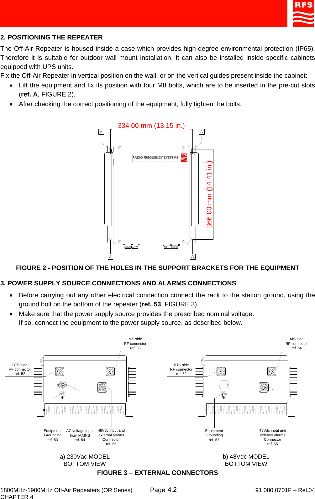     1800MHz-1900MHz Off-Air Repeaters (OR Series) Page   91 080 0701F – Rel.04 CHAPTER 4  4.22. POSITIONING THE REPEATER The Off-Air Repeater is housed inside a case which provides high-degree environmental protection (IP65). Therefore it is suitable for outdoor wall mount installation. It can also be installed inside specific cabinets equipped with UPS units. Fix the Off-Air Repeater in vertical position on the wall, or on the vertical guides present inside the cabinet: •  Lift the equipment and fix its position with four M8 bolts, which are to be inserted in the pre-cut slots (ref. A, FIGURE 2). •  After checking the correct positioning of the equipment, fully tighten the bolts.  FIGURE 2 - POSITION OF THE HOLES IN THE SUPPORT BRACKETS FOR THE EQUIPMENT 3. POWER SUPPLY SOURCE CONNECTIONS AND ALARMS CONNECTIONS •  Before carrying out any other electrical connection connect the rack to the station ground, using the ground bolt on the bottom of the repeater (ref. 53, FIGURE 3). •  Make sure that the power supply source provides the prescribed nominal voltage. If so, connect the equipment to the power supply source, as described below. FIGURE 3 – EXTERNAL CONNECTORS 334.00 mm (13.15 in.)366.00 mm (14.41 in.)A AAAEquipment Groundingref. 53BTS sideRF connectorref. 52AC voltage inputfrom MAINSref. 54MS sideRF connectorref. 56a) 230Vac MODEL BOTTOM VIEW b) 48Vdc MODEL BOTTOM VIEW48Vdc input and external alarms Connectorref. 55Equipment Groundingref. 53BTS sideRF connectorref. 52MS sideRF connectorref. 5648Vdc input and external alarms Connectorref. 55