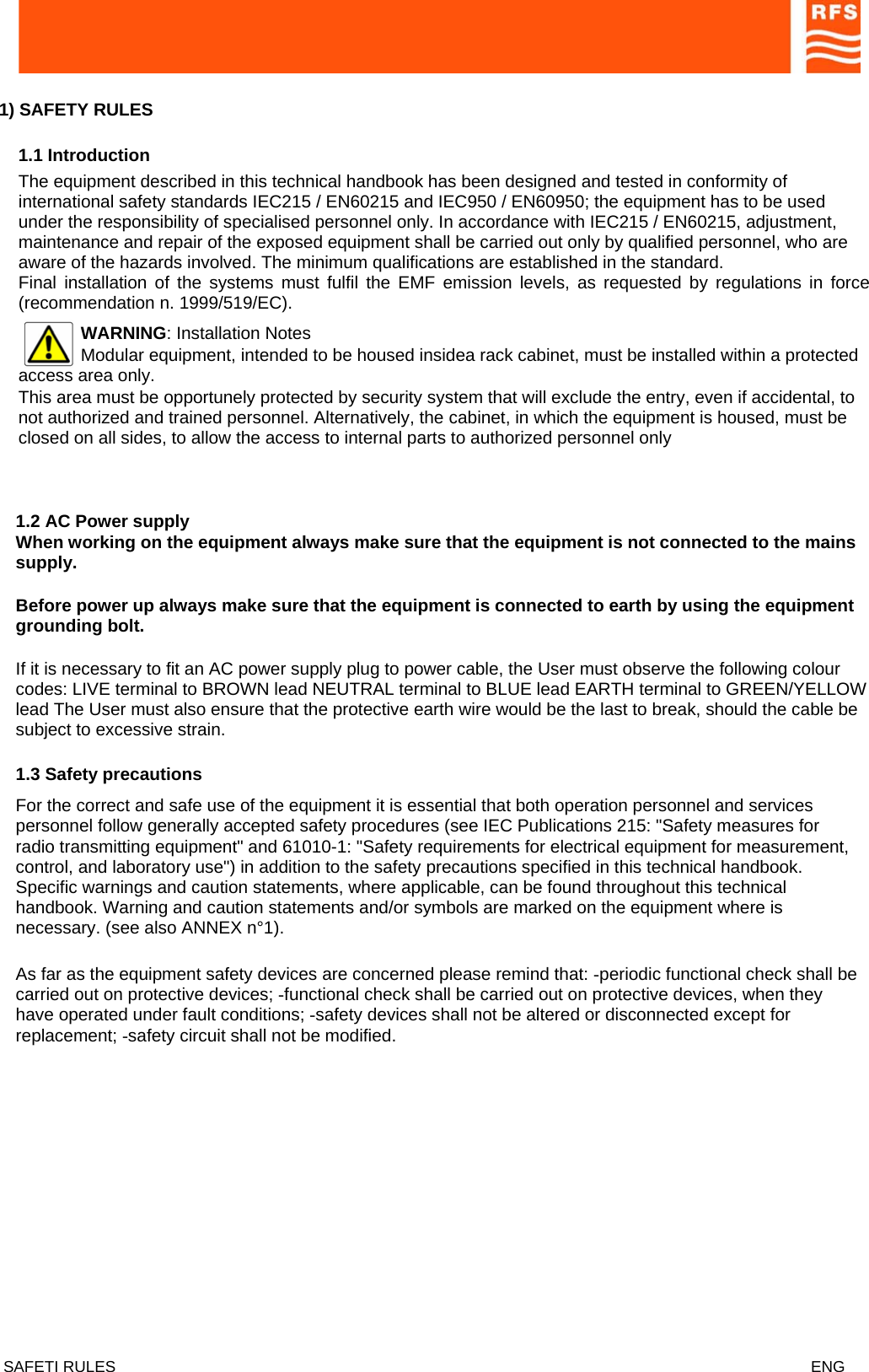  1) SAFETY RULES     1.1 Introduction  The equipment described in this technical handbook has been designed and tested in conformity of international safety standards IEC215 / EN60215 and IEC950 / EN60950; the equipment has to be used under the responsibility of specialised personnel only. In accordance with IEC215 / EN60215, adjustment, maintenance and repair of the exposed equipment shall be carried out only by qualified personnel, who are aware of the hazards involved. The minimum qualifications are established in the standard. Final installation of the systems must fulfil the EMF emission levels, as requested by regulations in force (recommendation n. 1999/519/EC). WARNING: Installation Notes Modular equipment, intended to be housed insidea rack cabinet, must be installed within a protected access area only.   This area must be opportunely protected by security system that will exclude the entry, even if accidental, to not authorized and trained personnel. Alternatively, the cabinet, in which the equipment is housed, must be closed on all sides, to allow the access to internal parts to authorized personnel only   When working on the equipment always make sure that the equipment is not connected to the mains supply.  1.2 AC Power supply  Before power up always make sure that the equipment is connected to earth by using the equipment grounding bolt.  If it is necessary to fit an AC power supply plug to power cable, the User must observe the following colour codes: LIVE terminal to BROWN lead NEUTRAL terminal to BLUE lead EARTH terminal to GREEN/YELLOW lead The User must also ensure that the protective earth wire would be the last to break, should the cable be subject to excessive strain.  1.3 Safety precautions  For the correct and safe use of the equipment it is essential that both operation personnel and services personnel follow generally accepted safety procedures (see IEC Publications 215: &quot;Safety measures for radio transmitting equipment&quot; and 61010-1: &quot;Safety requirements for electrical equipment for measurement, control, and laboratory use&quot;) in addition to the safety precautions specified in this technical handbook. Specific warnings and caution statements, where applicable, can be found throughout this technical handbook. Warning and caution statements and/or symbols are marked on the equipment where is necessary. (see also ANNEX n°1).  As far as the equipment safety devices are concerned please remind that: -periodic functional check shall be carried out on protective devices; -functional check shall be carried out on protective devices, when they have operated under fault conditions; -safety devices shall not be altered or disconnected except for replacement; -safety circuit shall not be modified.   SAFETI RULES    ENG   