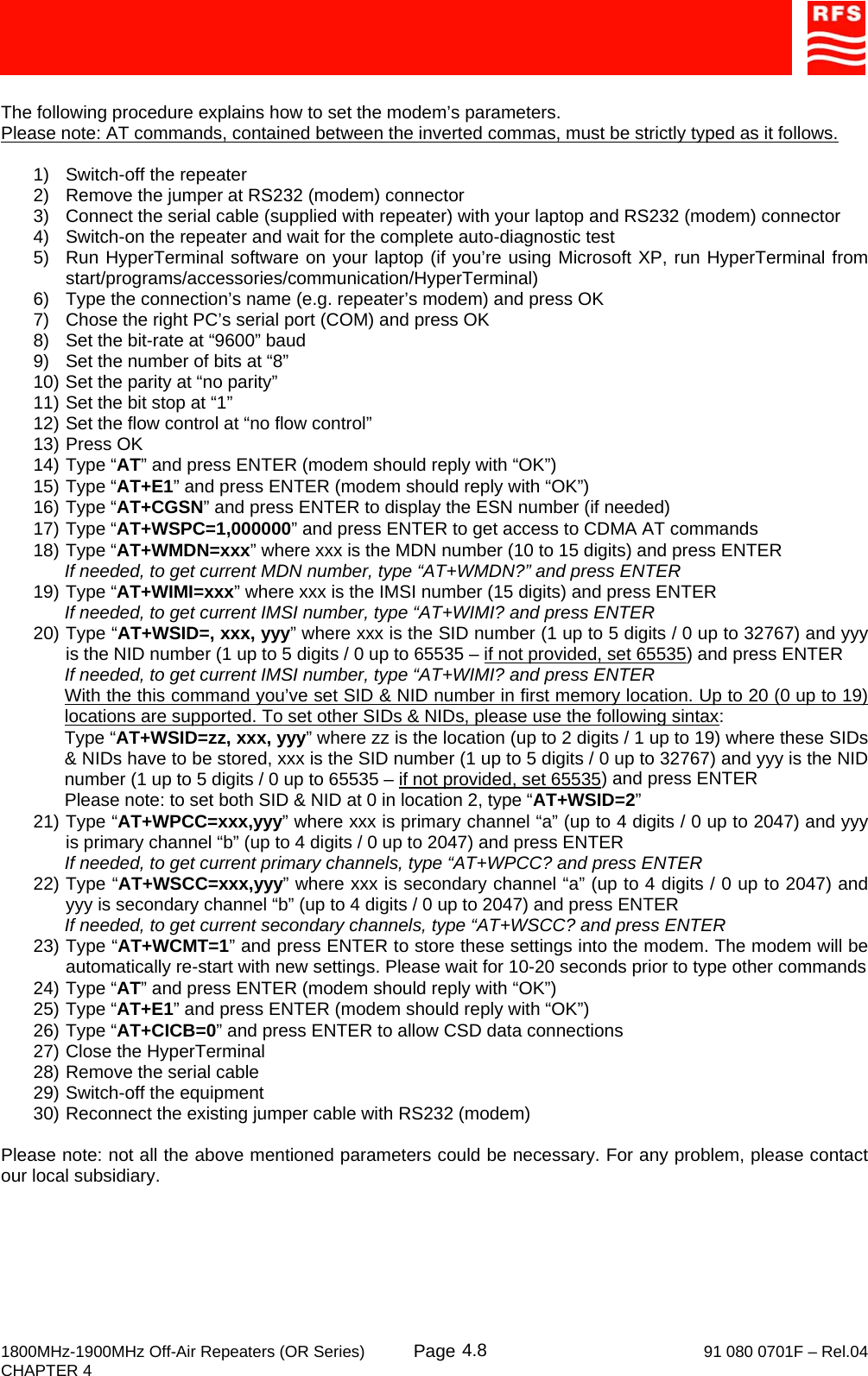     1800MHz-1900MHz Off-Air Repeaters (OR Series) Page   91 080 0701F – Rel.04 CHAPTER 4  4.8 The following procedure explains how to set the modem’s parameters.  Please note: AT commands, contained between the inverted commas, must be strictly typed as it follows.  1)  Switch-off the repeater 2)  Remove the jumper at RS232 (modem) connector 3)  Connect the serial cable (supplied with repeater) with your laptop and RS232 (modem) connector 4)  Switch-on the repeater and wait for the complete auto-diagnostic test 5)  Run HyperTerminal software on your laptop (if you’re using Microsoft XP, run HyperTerminal from start/programs/accessories/communication/HyperTerminal) 6)  Type the connection’s name (e.g. repeater’s modem) and press OK 7)  Chose the right PC’s serial port (COM) and press OK 8)  Set the bit-rate at “9600” baud 9)  Set the number of bits at “8” 10) Set the parity at “no parity” 11) Set the bit stop at “1” 12) Set the flow control at “no flow control” 13) Press OK 14) Type “AT” and press ENTER (modem should reply with “OK”) 15) Type “AT+E1” and press ENTER (modem should reply with “OK”) 16) Type “AT+CGSN” and press ENTER to display the ESN number (if needed) 17) Type “AT+WSPC=1,000000” and press ENTER to get access to CDMA AT commands 18) Type “AT+WMDN=xxx” where xxx is the MDN number (10 to 15 digits) and press ENTER If needed, to get current MDN number, type “AT+WMDN?” and press ENTER 19) Type “AT+WIMI=xxx” where xxx is the IMSI number (15 digits) and press ENTER If needed, to get current IMSI number, type “AT+WIMI? and press ENTER 20) Type “AT+WSID=, xxx, yyy” where xxx is the SID number (1 up to 5 digits / 0 up to 32767) and yyy is the NID number (1 up to 5 digits / 0 up to 65535 – if not provided, set 65535) and press ENTER If needed, to get current IMSI number, type “AT+WIMI? and press ENTER With the this command you’ve set SID &amp; NID number in first memory location. Up to 20 (0 up to 19) locations are supported. To set other SIDs &amp; NIDs, please use the following sintax: Type “AT+WSID=zz, xxx, yyy” where zz is the location (up to 2 digits / 1 up to 19) where these SIDs &amp; NIDs have to be stored, xxx is the SID number (1 up to 5 digits / 0 up to 32767) and yyy is the NID number (1 up to 5 digits / 0 up to 65535 – if not provided, set 65535) and press ENTER Please note: to set both SID &amp; NID at 0 in location 2, type “AT+WSID=2” 21) Type “AT+WPCC=xxx,yyy” where xxx is primary channel “a” (up to 4 digits / 0 up to 2047) and yyy is primary channel “b” (up to 4 digits / 0 up to 2047) and press ENTER If needed, to get current primary channels, type “AT+WPCC? and press ENTER 22) Type “AT+WSCC=xxx,yyy” where xxx is secondary channel “a” (up to 4 digits / 0 up to 2047) and yyy is secondary channel “b” (up to 4 digits / 0 up to 2047) and press ENTER If needed, to get current secondary channels, type “AT+WSCC? and press ENTER 23) Type “AT+WCMT=1” and press ENTER to store these settings into the modem. The modem will be automatically re-start with new settings. Please wait for 10-20 seconds prior to type other commands 24) Type “AT” and press ENTER (modem should reply with “OK”) 25) Type “AT+E1” and press ENTER (modem should reply with “OK”) 26) Type “AT+CICB=0” and press ENTER to allow CSD data connections 27) Close the HyperTerminal 28) Remove the serial cable 29) Switch-off the equipment 30) Reconnect the existing jumper cable with RS232 (modem)  Please note: not all the above mentioned parameters could be necessary. For any problem, please contact our local subsidiary. 