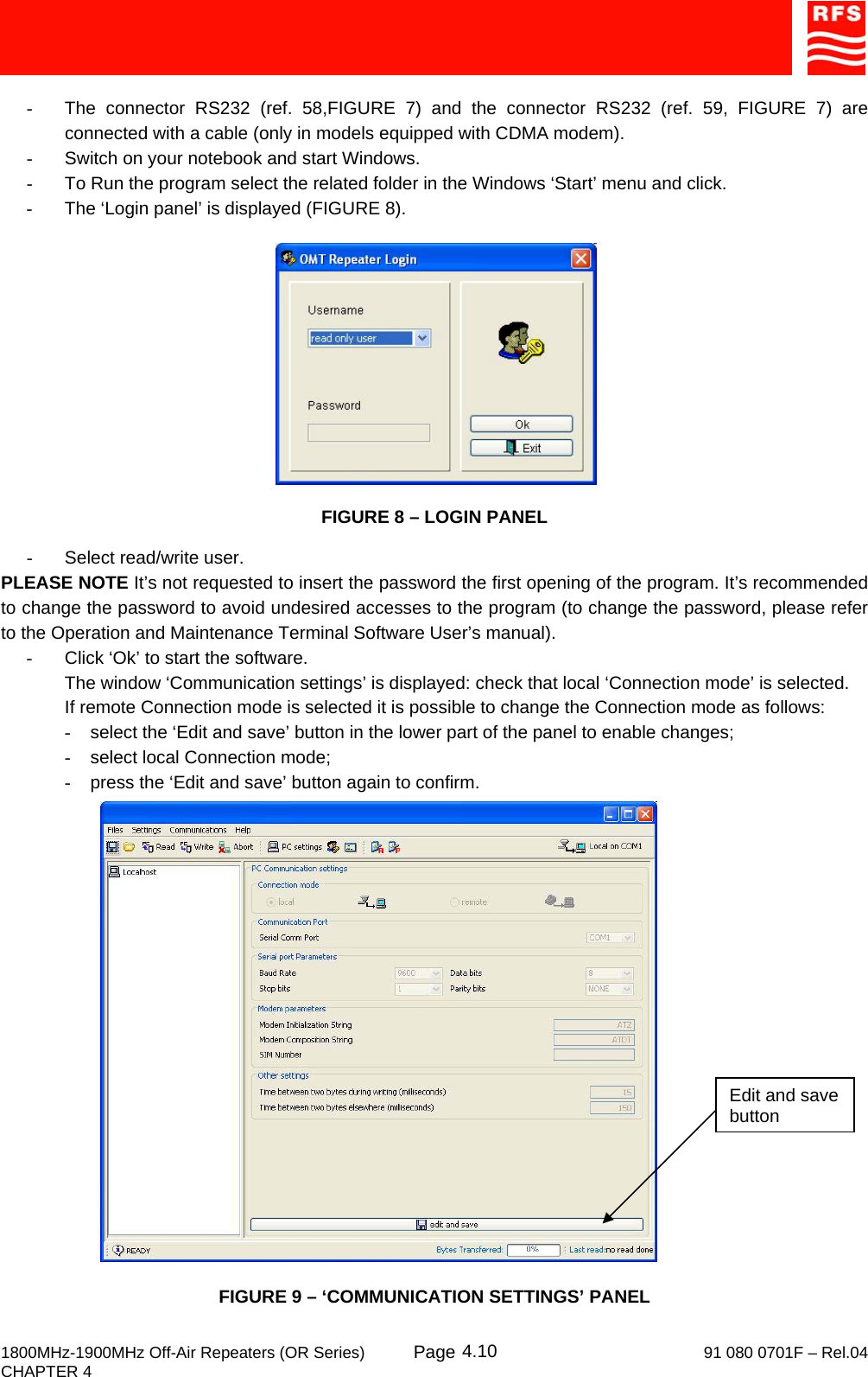     1800MHz-1900MHz Off-Air Repeaters (OR Series) Page   91 080 0701F – Rel.04 CHAPTER 4  4.10 -  The connector RS232 (ref. 58,FIGURE 7) and the connector RS232 (ref. 59, FIGURE 7) are connected with a cable (only in models equipped with CDMA modem). -  Switch on your notebook and start Windows. -  To Run the program select the related folder in the Windows ‘Start’ menu and click. -  The ‘Login panel’ is displayed (FIGURE 8).                                       FIGURE 8 – LOGIN PANEL  -  Select read/write user. PLEASE NOTE It’s not requested to insert the password the first opening of the program. It’s recommended to change the password to avoid undesired accesses to the program (to change the password, please refer to the Operation and Maintenance Terminal Software User’s manual). -  Click ‘Ok’ to start the software. The window ‘Communication settings’ is displayed: check that local ‘Connection mode’ is selected. If remote Connection mode is selected it is possible to change the Connection mode as follows: -  select the ‘Edit and save’ button in the lower part of the panel to enable changes; -  select local Connection mode; -  press the ‘Edit and save’ button again to confirm.  FIGURE 9 – ‘COMMUNICATION SETTINGS’ PANEL Edit and save button 