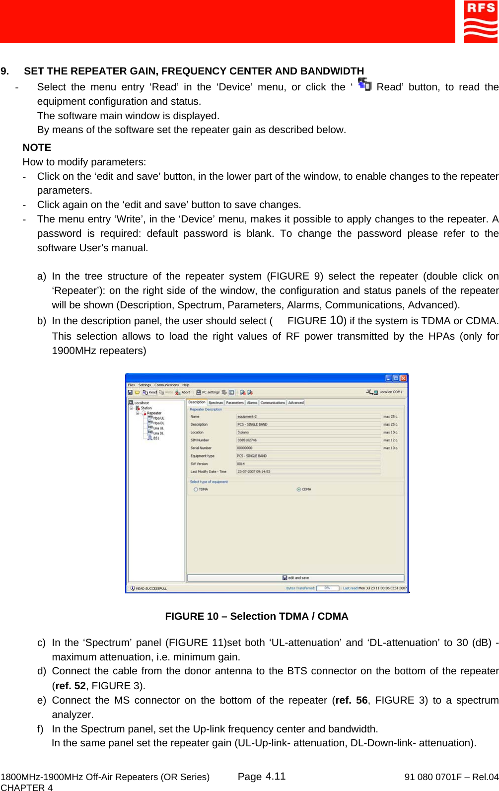     1800MHz-1900MHz Off-Air Repeaters (OR Series) Page   91 080 0701F – Rel.04 CHAPTER 4  4.11 9.  SET THE REPEATER GAIN, FREQUENCY CENTER AND BANDWIDTH -  Select the menu entry ‘Read’ in the ‘Device’ menu, or click the ‘   Read’ button, to read the equipment configuration and status. The software main window is displayed. By means of the software set the repeater gain as described below. NOTE How to modify parameters: -  Click on the ‘edit and save’ button, in the lower part of the window, to enable changes to the repeater parameters. -  Click again on the ‘edit and save’ button to save changes. -  The menu entry ‘Write’, in the ‘Device’ menu, makes it possible to apply changes to the repeater. A password is required: default password is blank. To change the password please refer to the software User’s manual.  a) In the tree structure of the repeater system (FIGURE 9) select the repeater (double click on ‘Repeater’): on the right side of the window, the configuration and status panels of the repeater will be shown (Description, Spectrum, Parameters, Alarms, Communications, Advanced). b)  In the description panel, the user should select (     FIGURE 10) if the system is TDMA or CDMA. This selection allows to load the right values of RF power transmitted by the HPAs (only for 1900MHz repeaters)  .      FIGURE 10 – Selection TDMA / CDMA  c)  In the ‘Spectrum’ panel (FIGURE 11)set both ‘UL-attenuation’ and ‘DL-attenuation’ to 30 (dB) - maximum attenuation, i.e. minimum gain. d) Connect the cable from the donor antenna to the BTS connector on the bottom of the repeater (ref. 52, FIGURE 3). e) Connect the MS connector on the bottom of the repeater (ref. 56, FIGURE 3) to a spectrum analyzer. f)  In the Spectrum panel, set the Up-link frequency center and bandwidth.      In the same panel set the repeater gain (UL-Up-link- attenuation, DL-Down-link- attenuation). 