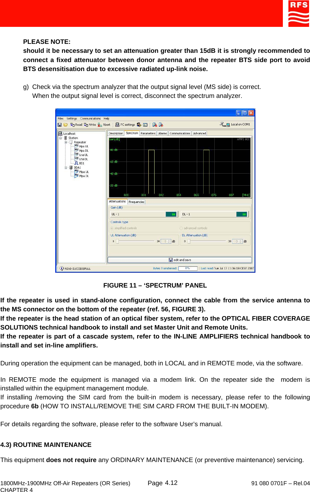     1800MHz-1900MHz Off-Air Repeaters (OR Series) Page   91 080 0701F – Rel.04 CHAPTER 4  4.12 PLEASE NOTE: should it be necessary to set an attenuation greater than 15dB it is strongly recommended to connect a fixed attenuator between donor antenna and the repeater BTS side port to avoid BTS desensitisation due to excessive radiated up-link noise.  g)  Check via the spectrum analyzer that the output signal level (MS side) is correct. When the output signal level is correct, disconnect the spectrum analyzer.    FIGURE 11 – ‘SPECTRUM’ PANEL  If the repeater is used in stand-alone configuration, connect the cable from the service antenna to the MS connector on the bottom of the repeater (ref. 56, FIGURE 3). If the repeater is the head station of an optical fiber system, refer to the OPTICAL FIBER COVERAGE SOLUTIONS technical handbook to install and set Master Unit and Remote Units. If the repeater is part of a cascade system, refer to the IN-LINE AMPLIFIERS technical handbook to install and set in-line amplifiers.  During operation the equipment can be managed, both in LOCAL and in REMOTE mode, via the software.  In REMOTE mode the equipment is managed via a modem link. On the repeater side the  modem is installed within the equipment management module. If installing /removing the SIM card from the built-in modem is necessary, please refer to the following procedure 6b (HOW TO INSTALL/REMOVE THE SIM CARD FROM THE BUILT-IN MODEM).  For details regarding the software, please refer to the software User’s manual.   4.3) ROUTINE MAINTENANCE  This equipment does not require any ORDINARY MAINTENANCE (or preventive maintenance) servicing. 