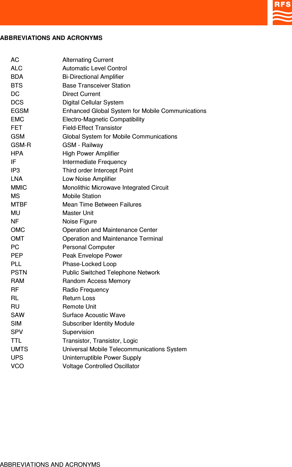 ABBREVIATIONS AND ACRONYMSABBREVIATIONS AND ACRONYMSAC Alternating CurrentALC Automatic Level ControlBDA Bi-Directional AmplifierBTS Base Transceiver StationDC Direct CurrentDCS Digital Cellular SystemEGSM Enhanced Global System for Mobile CommunicationsEMC Electro-Magnetic CompatibilityFET Field-Effect TransistorGSM Global System for Mobile CommunicationsGSM-R GSM - RailwayHPA High Power AmplifierIF Intermediate FrequencyIP3 Third order Intercept PointLNA Low Noise AmplifierMMIC Monolithic Microwave Integrated CircuitMS Mobile StationMTBF Mean Time Between FailuresMU Master UnitNF Noise FigureOMC Operation and Maintenance CenterOMT Operation and Maintenance TerminalPC Personal ComputerPEP Peak Envelope PowerPLL Phase-Locked LoopPSTN Public Switched Telephone NetworkRAM Random Access MemoryRF Radio FrequencyRL Return LossRU Remote UnitSAW Surface Acoustic WaveSIM Subscriber Identity ModuleSPV SupervisionTTL Transistor, Transistor, LogicUMTS Universal Mobile Telecommunications SystemUPS Uninterruptible Power SupplyVCO Voltage Controlled Oscillator