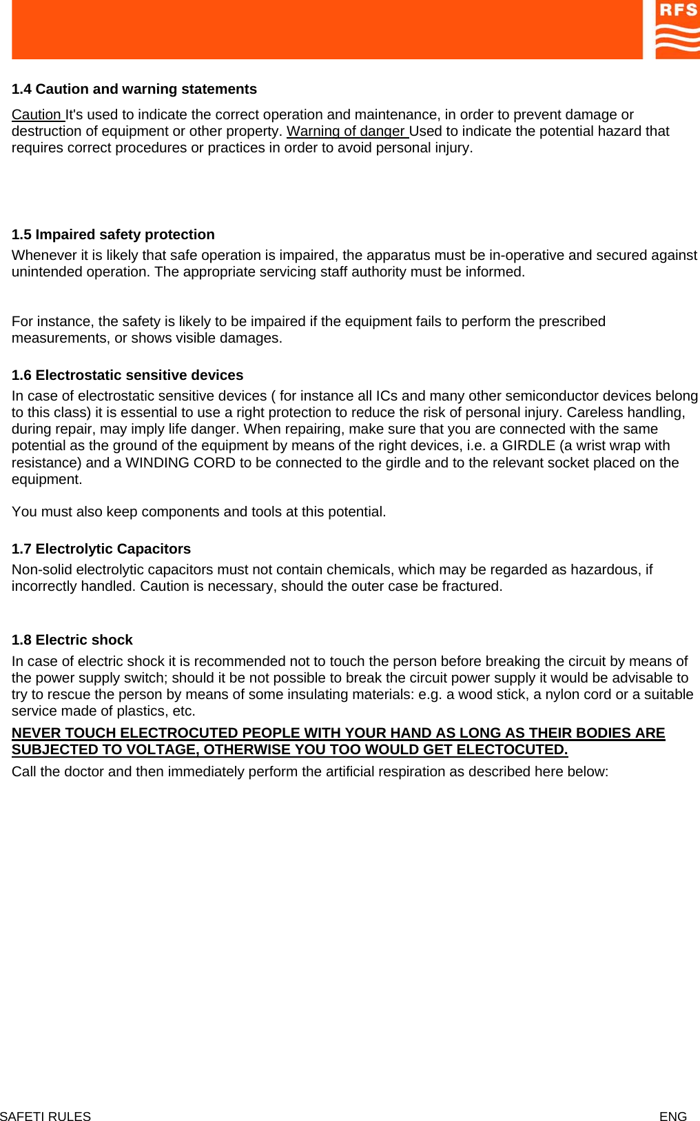  1.4 Caution and warning statements   Caution It&apos;s used to indicate the correct operation and maintenance, in order to prevent damage or destruction of equipment or other property. Warning of danger Used to indicate the potential hazard that requires correct procedures or practices in order to avoid personal injury.      1.5 Impaired safety protection  Whenever it is likely that safe operation is impaired, the apparatus must be in-operative and secured against unintended operation. The appropriate servicing staff authority must be informed.  For instance, the safety is likely to be impaired if the equipment fails to perform the prescribed measurements, or shows visible damages.  1.6 Electrostatic sensitive devices  In case of electrostatic sensitive devices ( for instance all ICs and many other semiconductor devices belong to this class) it is essential to use a right protection to reduce the risk of personal injury. Careless handling, during repair, may imply life danger. When repairing, make sure that you are connected with the same potential as the ground of the equipment by means of the right devices, i.e. a GIRDLE (a wrist wrap with resistance) and a WINDING CORD to be connected to the girdle and to the relevant socket placed on the equipment.  You must also keep components and tools at this potential.  1.7 Electrolytic Capacitors  Non-solid electrolytic capacitors must not contain chemicals, which may be regarded as hazardous, if incorrectly handled. Caution is necessary, should the outer case be fractured.  1.8 Electric shock  In case of electric shock it is recommended not to touch the person before breaking the circuit by means of the power supply switch; should it be not possible to break the circuit power supply it would be advisable to try to rescue the person by means of some insulating materials: e.g. a wood stick, a nylon cord or a suitable service made of plastics, etc.  NEVER TOUCH ELECTROCUTED PEOPLE WITH YOUR HAND AS LONG AS THEIR BODIES ARE SUBJECTED TO VOLTAGE, OTHERWISE YOU TOO WOULD GET ELECTOCUTED.  Call the doctor and then immediately perform the artificial respiration as described here below:   SAFETI RULES    ENG   