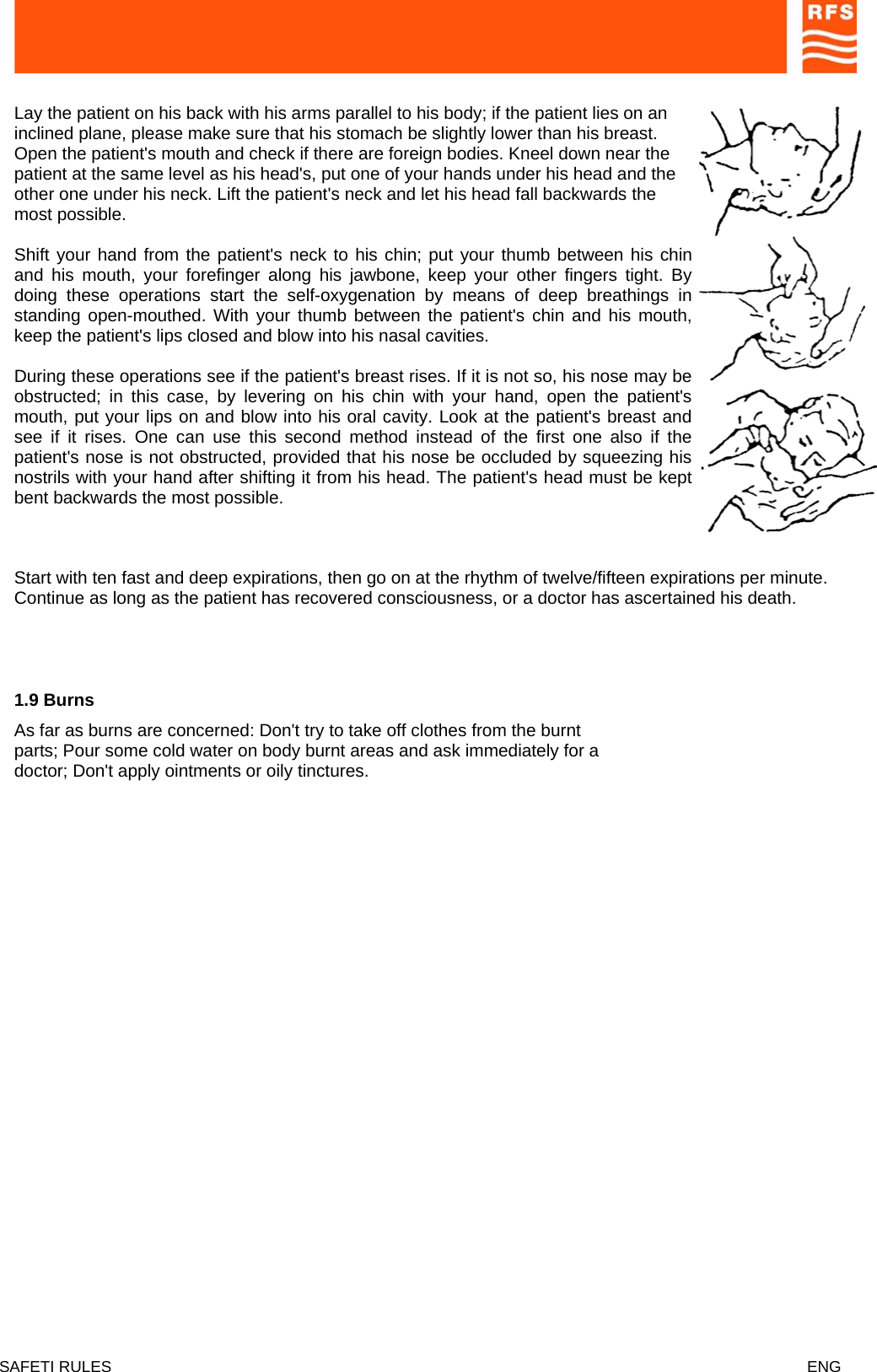  Lay the patient on his back with his arms parallel to his body; if the patient lies on an inclined plane, please make sure that his stomach be slightly lower than his breast. Open the patient&apos;s mouth and check if there are foreign bodies. Kneel down near the patient at the same level as his head&apos;s, put one of your hands under his head and the other one under his neck. Lift the patient&apos;s neck and let his head fall backwards the most possible.  Shift your hand from the patient&apos;s neck to his chin; put your thumb between his chin and his mouth, your forefinger along his jawbone, keep your other fingers tight. By doing these operations start the self-oxygenation by means of deep breathings in standing open-mouthed. With your thumb between the patient&apos;s chin and his mouth, keep the patient&apos;s lips closed and blow into his nasal cavities.  During these operations see if the patient&apos;s breast rises. If it is not so, his nose may be obstructed; in this case, by levering on his chin with your hand, open the patient&apos;s mouth, put your lips on and blow into his oral cavity. Look at the patient&apos;s breast and see if it rises. One can use this second method instead of the first one also if the patient&apos;s nose is not obstructed, provided that his nose be occluded by squeezing his nostrils with your hand after shifting it from his head. The patient&apos;s head must be kept bent backwards the most possible.   Start with ten fast and deep expirations, then go on at the rhythm of twelve/fifteen expirations per minute. Continue as long as the patient has recovered consciousness, or a doctor has ascertained his death.   1.9 Burns  As far as burns are concerned: Don&apos;t try to take off clothes from the burnt parts; Pour some cold water on body burnt areas and ask immediately for a doctor; Don&apos;t apply ointments or oily tinctures.   SAFETI RULES    ENG   