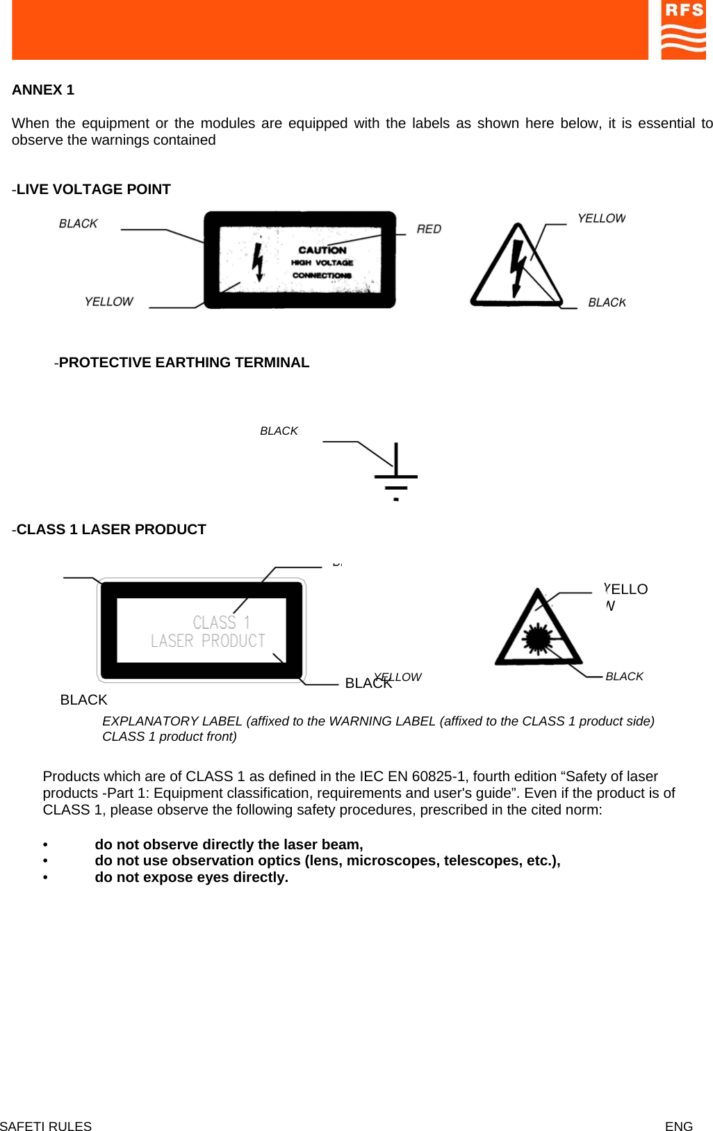  ANNEX 1   When the equipment or the modules are equipped with the labels as shown here below, it is essential to observe the warnings contained   -LIVE VOLTAGE POINT   -PROTECTIVE EARTHING TERMINAL  BLACK   -CLASS 1 LASER PRODUCT   BLABLACK   CK YELLOW  YELLOW  BLACK  EXPLANATORY LABEL (affixed to the WARNING LABEL (affixed to the CLASS 1 product side) CLASS 1 product front)  Products which are of CLASS 1 as defined in the IEC EN 60825-1, fourth edition “Safety of laser products -Part 1: Equipment classification, requirements and user&apos;s guide”. Even if the product is of CLASS 1, please observe the following safety procedures, prescribed in the cited norm:  •  do not observe directly the laser beam,  •  do not use observation optics (lens, microscopes, telescopes, etc.),  •  do not expose eyes directly.   SAFETI RULES    ENG   