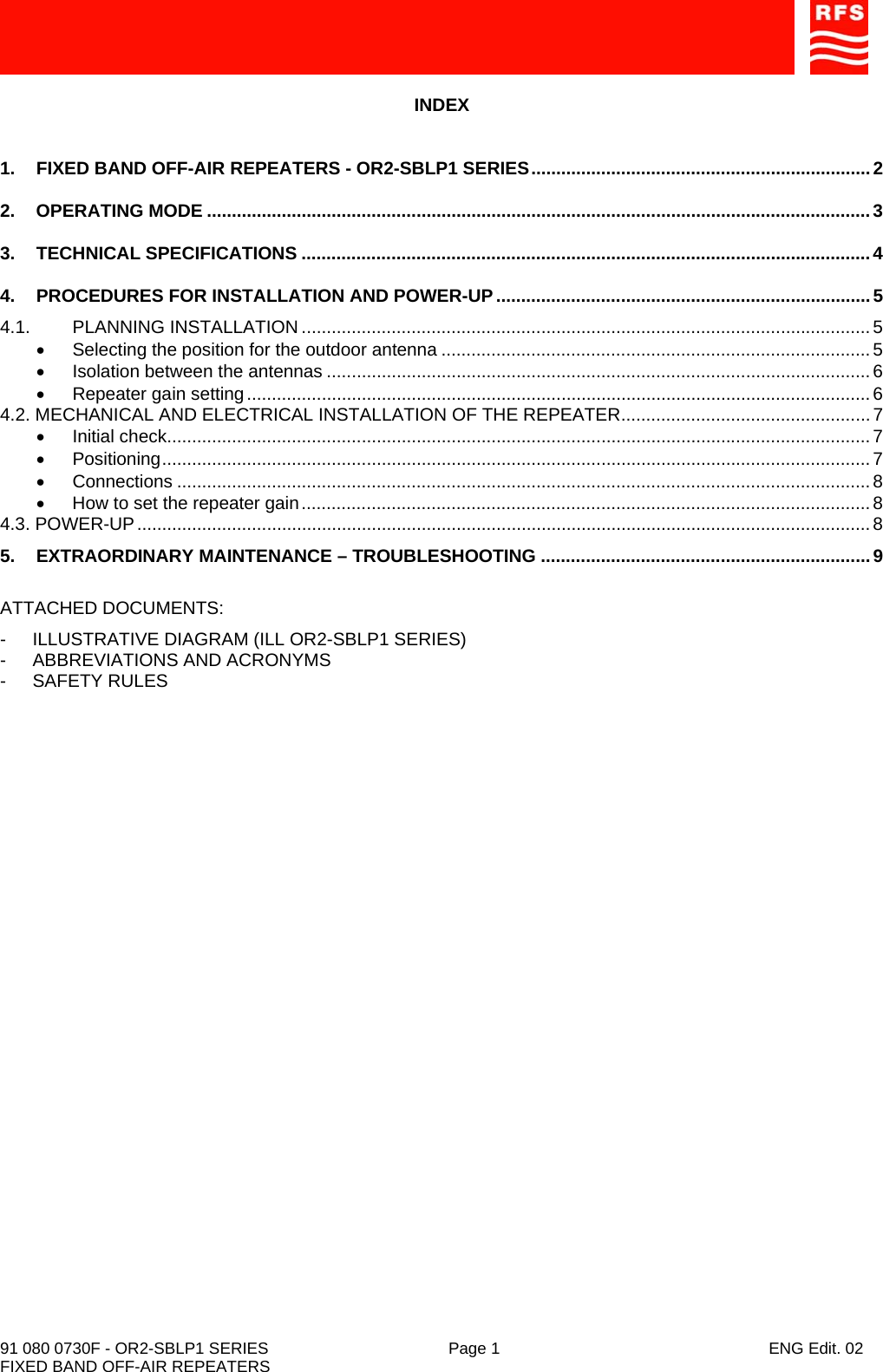    91 080 0730F - OR2-SBLP1 SERIES  Page 1  ENG Edit. 02 FIXED BAND OFF-AIR REPEATERS INDEX  1.  FIXED BAND OFF-AIR REPEATERS - OR2-SBLP1 SERIES....................................................................2 2. OPERATING MODE .....................................................................................................................................3 3. TECHNICAL SPECIFICATIONS ..................................................................................................................4 4.  PROCEDURES FOR INSTALLATION AND POWER-UP...........................................................................5 4.1. PLANNING INSTALLATION ..................................................................................................................5 • Selecting the position for the outdoor antenna ......................................................................................5 • Isolation between the antennas .............................................................................................................6 • Repeater gain setting .............................................................................................................................6 4.2. MECHANICAL AND ELECTRICAL INSTALLATION OF THE REPEATER.................................................. 7 • Initial check.............................................................................................................................................7 • Positioning..............................................................................................................................................7 • Connections ...........................................................................................................................................8 •  How to set the repeater gain..................................................................................................................8 4.3. POWER-UP...................................................................................................................................................8 5. EXTRAORDINARY MAINTENANCE – TROUBLESHOOTING ..................................................................9  ATTACHED DOCUMENTS: - ILLUSTRATIVE DIAGRAM (ILL OR2-SBLP1 SERIES) -  ABBREVIATIONS AND ACRONYMS - SAFETY RULES  