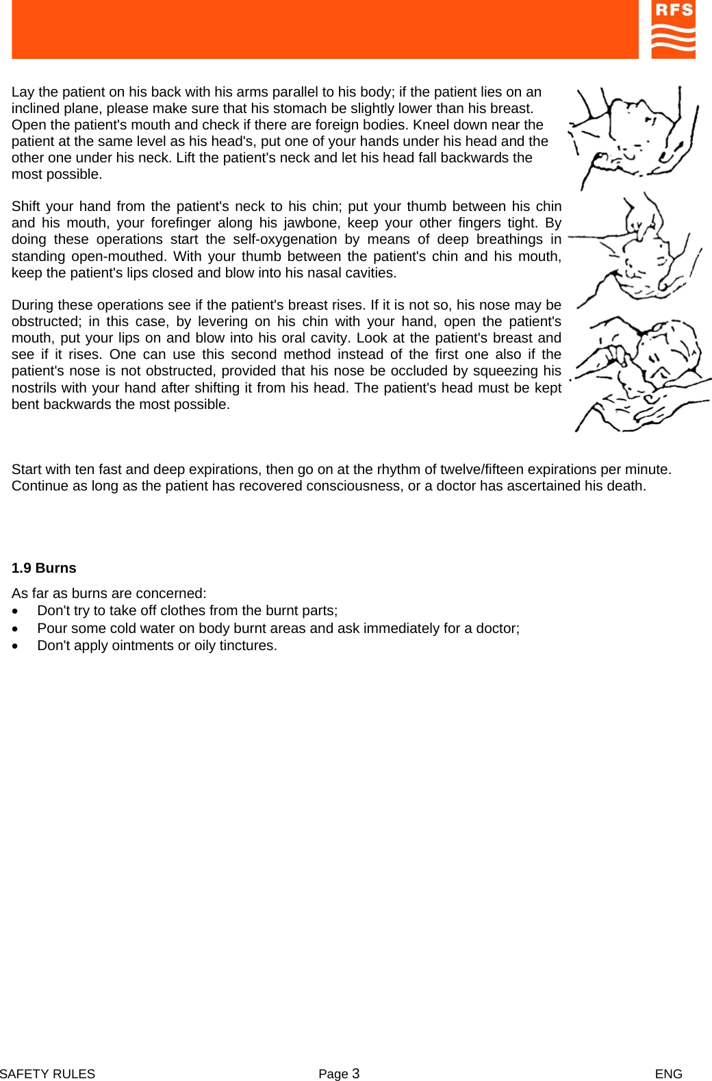  SAFETY RULES  Page 3 ENG    Lay the patient on his back with his arms parallel to his body; if the patient lies on an inclined plane, please make sure that his stomach be slightly lower than his breast. Open the patient&apos;s mouth and check if there are foreign bodies. Kneel down near the patient at the same level as his head&apos;s, put one of your hands under his head and the other one under his neck. Lift the patient&apos;s neck and let his head fall backwards the most possible.   Shift your hand from the patient&apos;s neck to his chin; put your thumb between his chin and his mouth, your forefinger along his jawbone, keep your other fingers tight. By doing these operations start the self-oxygenation by means of deep breathings in standing open-mouthed. With your thumb between the patient&apos;s chin and his mouth, keep the patient&apos;s lips closed and blow into his nasal cavities.  During these operations see if the patient&apos;s breast rises. If it is not so, his nose may be obstructed; in this case, by levering on his chin with your hand, open the patient&apos;s mouth, put your lips on and blow into his oral cavity. Look at the patient&apos;s breast and see if it rises. One can use this second method instead of the first one also if the patient&apos;s nose is not obstructed, provided that his nose be occluded by squeezing his nostrils with your hand after shifting it from his head. The patient&apos;s head must be kept bent backwards the most possible.   Start with ten fast and deep expirations, then go on at the rhythm of twelve/fifteen expirations per minute. Continue as long as the patient has recovered consciousness, or a doctor has ascertained his death.  1.9 Burns  As far as burns are concerned:  •  Don&apos;t try to take off clothes from the burnt parts;  •  Pour some cold water on body burnt areas and ask immediately for a doctor;  •  Don&apos;t apply ointments or oily tinctures.  