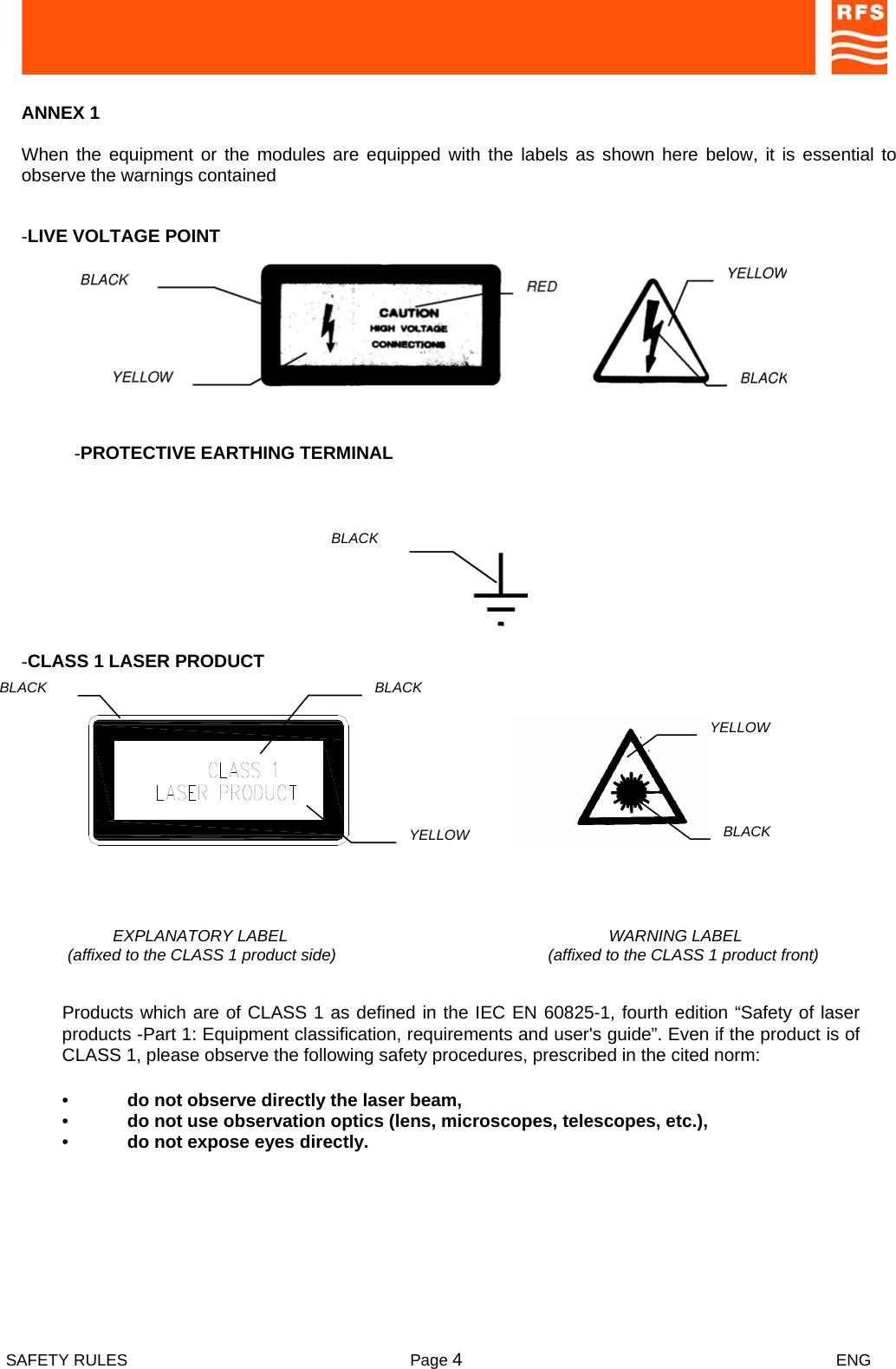  SAFETY RULES  Page 4 ENG      ANNEX 1  When the equipment or the modules are equipped with the labels as shown here below, it is essential to observe the warnings contained  -LIVE VOLTAGE POINT   -PROTECTIVE EARTHING TERMINAL  BLACK   -CLASS 1 LASER PRODUCT                   EXPLANATORY LABEL                                                                       WARNING LABEL                                 (affixed to the CLASS 1 product side)                                               (affixed to the CLASS 1 product front)  Products which are of CLASS 1 as defined in the IEC EN 60825-1, fourth edition “Safety of laser products -Part 1: Equipment classification, requirements and user&apos;s guide”. Even if the product is of CLASS 1, please observe the following safety procedures, prescribed in the cited norm:  •  do not observe directly the laser beam,  •  do not use observation optics (lens, microscopes, telescopes, etc.),  •  do not expose eyes directly. BLACK YELLOW BLACK YELLOW BLACK 