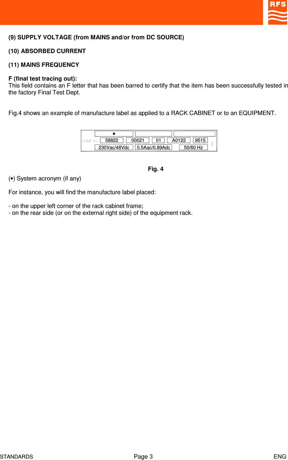 STANDARDS Page 3                                                                         ENG(9) SUPPLY VOLTAGE (from MAINS and/or from DC SOURCE)(10) ABSORBED CURRENT(11) MAINS FREQUENCYF (final test tracing out):This field contains an F letter that has been barred to certify that the item has been successfully tested inthe factory Final Test Dept.Fig.4 shows an example of manufacture label as applied to a RACK CABINET or to an EQUIPMENT.(•) System acronym (if any)For instance, you will find the manufacture label placed:- on the upper left corner of the rack cabinet frame;- on the rear side (or on the external right side) of the equipment rack.230Vac/48Vdc58822 A01220.5Aac/0.89Adc00021 0150/60 Hz9515Fig. 4