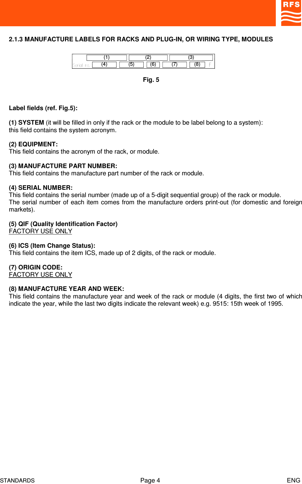 STANDARDS Page 4                                                                         ENG2.1.3 MANUFACTURE LABELS FOR RACKS AND PLUG-IN, OR WIRING TYPE, MODULESLabel fields (ref. Fig.5):(1) SYSTEM (it will be filled in only if the rack or the module to be label belong to a system):this field contains the system acronym.(2) EQUIPMENT:This field contains the acronym of the rack, or module. (3) MANUFACTURE PART NUMBER:This field contains the manufacture part number of the rack or module.(4) SERIAL NUMBER:This field contains the serial number (made up of a 5-digit sequential group) of the rack or module.The serial number of each item comes from the manufacture orders print-out (for domestic and foreignmarkets).(5) QIF (Quality Identification Factor)FACTORY USE ONLY(6) ICS (Item Change Status):This field contains the item ICS, made up of 2 digits, of the rack or module.(7) ORIGIN CODE:FACTORY USE ONLY(8) MANUFACTURE YEAR AND WEEK:This field contains the manufacture year and week of the rack or module (4 digits, the first two of whichindicate the year, while the last two digits indicate the relevant week) e.g. 9515: 15th week of 1995.Fig. 5(4)(1)(7)(2)(5) (6) (8)(3)