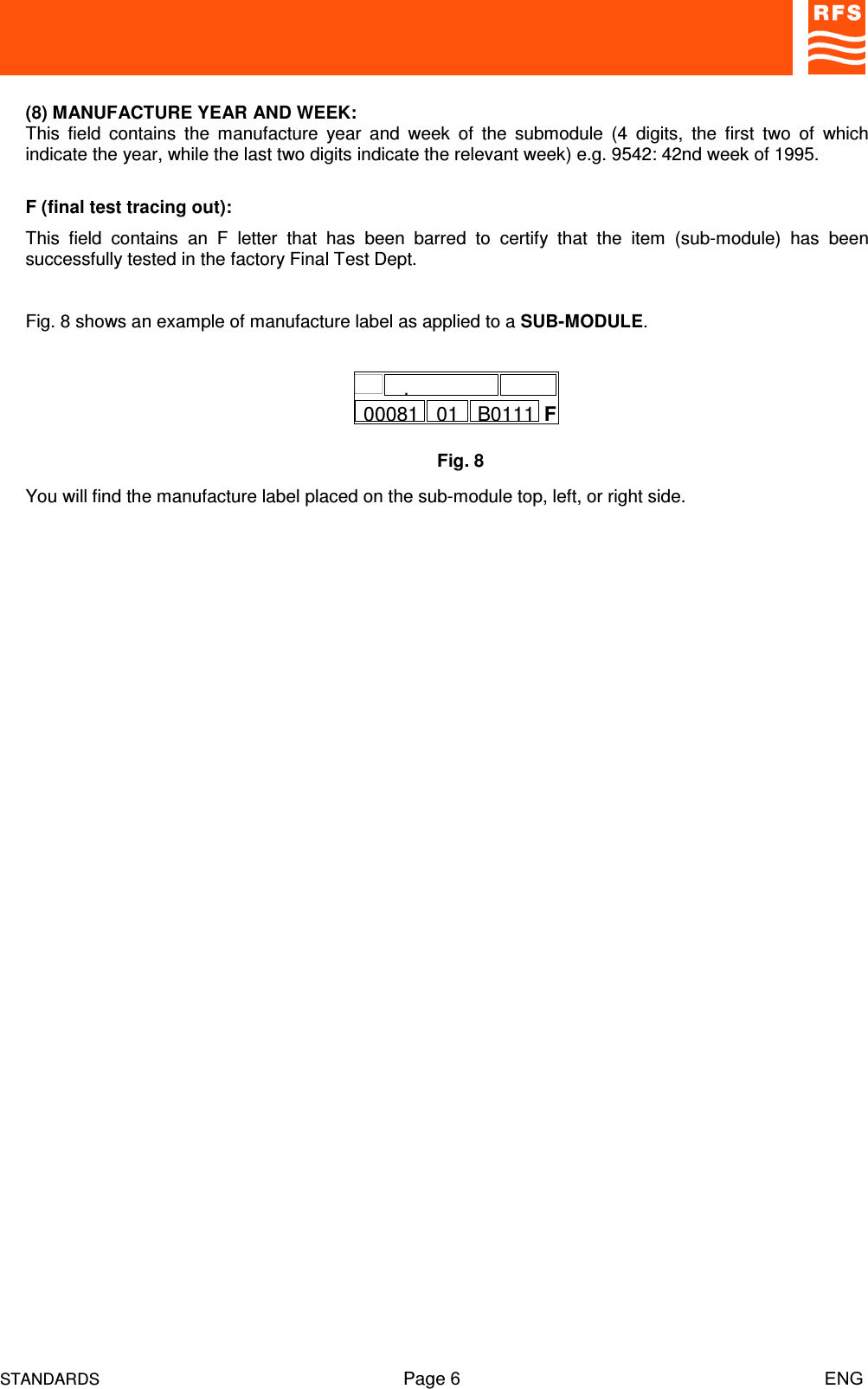 STANDARDS Page 6                                                                         ENG(8) MANUFACTURE YEAR AND WEEK:This  field  contains  the  manufacture  year  and  week  of  the  submodule  (4  digits,  the  first  two  of  whichindicate the year, while the last two digits indicate the relevant week) e.g. 9542: 42nd week of 1995.F (final test tracing out):This  field  contains  an  F  letter  that  has  been  barred  to  certify  that  the  item  (sub-module)  has  beensuccessfully tested in the factory Final Test Dept.Fig. 8 shows an example of manufacture label as applied to a SUB-MODULE.You will find the manufacture label placed on the sub-module top, left, or right side.Fig. 8F00081.01 B0111