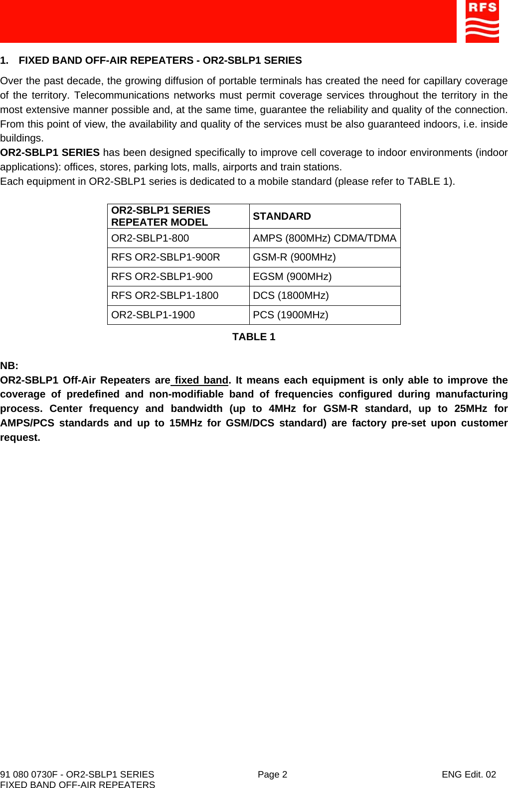    91 080 0730F - OR2-SBLP1 SERIES  Page 2  ENG Edit. 02 FIXED BAND OFF-AIR REPEATERS 1.  FIXED BAND OFF-AIR REPEATERS - OR2-SBLP1 SERIES Over the past decade, the growing diffusion of portable terminals has created the need for capillary coverage of the territory. Telecommunications networks must permit coverage services throughout the territory in the most extensive manner possible and, at the same time, guarantee the reliability and quality of the connection. From this point of view, the availability and quality of the services must be also guaranteed indoors, i.e. inside buildings. OR2-SBLP1 SERIES has been designed specifically to improve cell coverage to indoor environments (indoor applications): offices, stores, parking lots, malls, airports and train stations. Each equipment in OR2-SBLP1 series is dedicated to a mobile standard (please refer to TABLE 1).  OR2-SBLP1 SERIES REPEATER MODEL  STANDARD OR2-SBLP1-800 AMPS (800MHz) CDMA/TDMA RFS OR2-SBLP1-900R  GSM-R (900MHz) RFS OR2-SBLP1-900  EGSM (900MHz) RFS OR2-SBLP1-1800  DCS (1800MHz) OR2-SBLP1-1900 PCS (1900MHz) TABLE 1  NB: OR2-SBLP1 Off-Air Repeaters are fixed band. It means each equipment is only able to improve the coverage of predefined and non-modifiable band of frequencies configured during manufacturing process. Center frequency and bandwidth (up to 4MHz for GSM-R standard, up to 25MHz for AMPS/PCS standards and up to 15MHz for GSM/DCS standard) are factory pre-set upon customer request.  