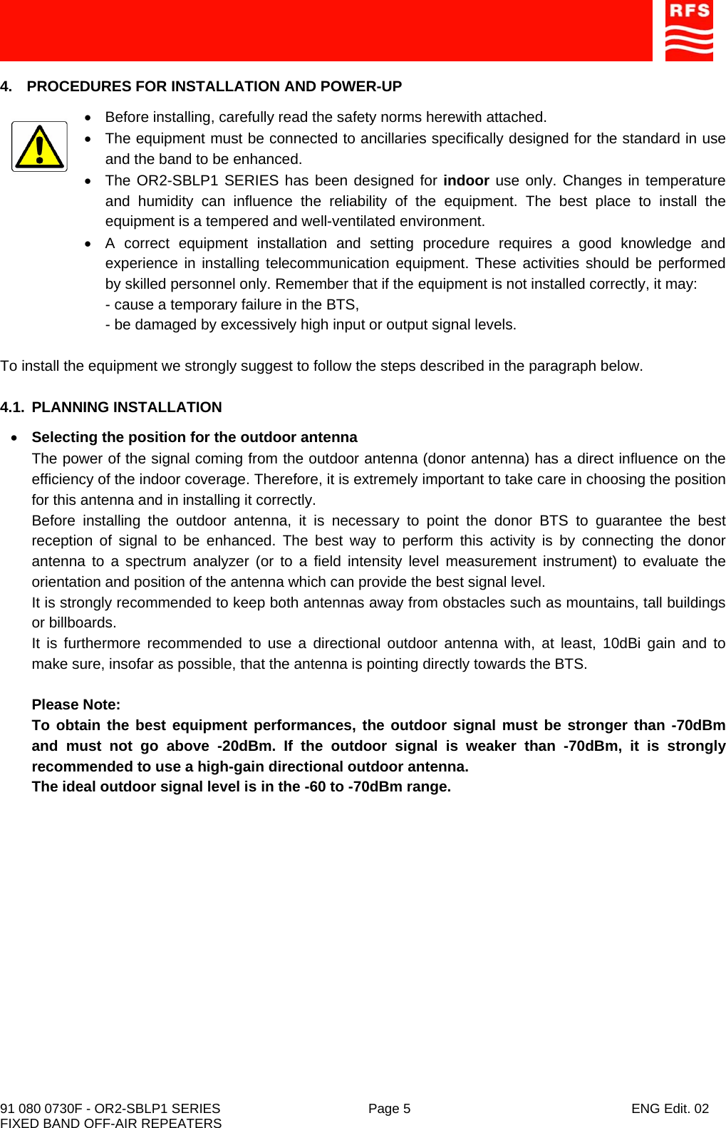    91 080 0730F - OR2-SBLP1 SERIES  Page 5  ENG Edit. 02 FIXED BAND OFF-AIR REPEATERS 4.  PROCEDURES FOR INSTALLATION AND POWER-UP •  Before installing, carefully read the safety norms herewith attached. •  The equipment must be connected to ancillaries specifically designed for the standard in use and the band to be enhanced. •  The OR2-SBLP1 SERIES has been designed for indoor use only. Changes in temperature and humidity can influence the reliability of the equipment. The best place to install the equipment is a tempered and well-ventilated environment. •  A correct equipment installation and setting procedure requires a good knowledge and experience in installing telecommunication equipment. These activities should be performed by skilled personnel only. Remember that if the equipment is not installed correctly, it may: - cause a temporary failure in the BTS, - be damaged by excessively high input or output signal levels.  To install the equipment we strongly suggest to follow the steps described in the paragraph below.  4.1. PLANNING INSTALLATION • Selecting the position for the outdoor antenna The power of the signal coming from the outdoor antenna (donor antenna) has a direct influence on the efficiency of the indoor coverage. Therefore, it is extremely important to take care in choosing the position for this antenna and in installing it correctly. Before installing the outdoor antenna, it is necessary to point the donor BTS to guarantee the best reception of signal to be enhanced. The best way to perform this activity is by connecting the donor antenna to a spectrum analyzer (or to a field intensity level measurement instrument) to evaluate the orientation and position of the antenna which can provide the best signal level. It is strongly recommended to keep both antennas away from obstacles such as mountains, tall buildings or billboards. It is furthermore recommended to use a directional outdoor antenna with, at least, 10dBi gain and to make sure, insofar as possible, that the antenna is pointing directly towards the BTS.  Please Note: To obtain the best equipment performances, the outdoor signal must be stronger than -70dBm and must not go above -20dBm. If the outdoor signal is weaker than -70dBm, it is strongly recommended to use a high-gain directional outdoor antenna. The ideal outdoor signal level is in the -60 to -70dBm range. 