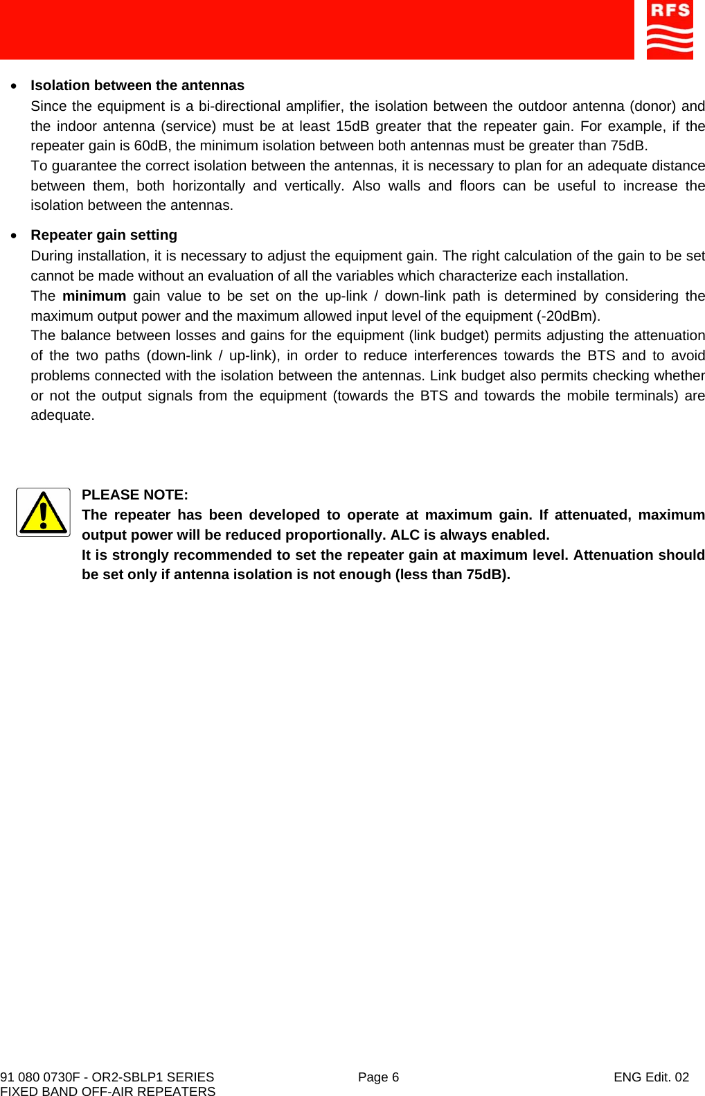    91 080 0730F - OR2-SBLP1 SERIES  Page 6  ENG Edit. 02 FIXED BAND OFF-AIR REPEATERS • Isolation between the antennas Since the equipment is a bi-directional amplifier, the isolation between the outdoor antenna (donor) and the indoor antenna (service) must be at least 15dB greater that the repeater gain. For example, if the repeater gain is 60dB, the minimum isolation between both antennas must be greater than 75dB. To guarantee the correct isolation between the antennas, it is necessary to plan for an adequate distance between them, both horizontally and vertically. Also walls and floors can be useful to increase the isolation between the antennas. • Repeater gain setting During installation, it is necessary to adjust the equipment gain. The right calculation of the gain to be set cannot be made without an evaluation of all the variables which characterize each installation. The  minimum gain value to be set on the up-link / down-link path is determined by considering the maximum output power and the maximum allowed input level of the equipment (-20dBm). The balance between losses and gains for the equipment (link budget) permits adjusting the attenuation of the two paths (down-link / up-link), in order to reduce interferences towards the BTS and to avoid problems connected with the isolation between the antennas. Link budget also permits checking whether or not the output signals from the equipment (towards the BTS and towards the mobile terminals) are adequate.    PLEASE NOTE: The repeater has been developed to operate at maximum gain. If attenuated, maximum output power will be reduced proportionally. ALC is always enabled. It is strongly recommended to set the repeater gain at maximum level. Attenuation should be set only if antenna isolation is not enough (less than 75dB).  