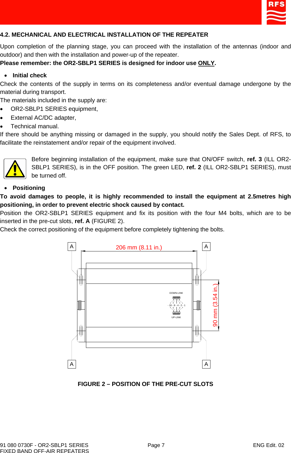    91 080 0730F - OR2-SBLP1 SERIES  Page 7  ENG Edit. 02 FIXED BAND OFF-AIR REPEATERS 4.2. MECHANICAL AND ELECTRICAL INSTALLATION OF THE REPEATER Upon completion of the planning stage, you can proceed with the installation of the antennas (indoor and outdoor) and then with the installation and power-up of the repeater. Please remember: the OR2-SBLP1 SERIES is designed for indoor use ONLY. • Initial check Check the contents of the supply in terms on its completeness and/or eventual damage undergone by the material during transport. The materials included in the supply are: • OR2-SBLP1 SERIES equipment, •  External AC/DC adapter, • Technical manual. If there should be anything missing or damaged in the supply, you should notify the Sales Dept. of RFS, to facilitate the reinstatement and/or repair of the equipment involved.  Before beginning installation of the equipment, make sure that ON/OFF switch, ref. 3 (ILL OR2-SBLP1 SERIES), is in the OFF position. The green LED, ref. 2 (ILL OR2-SBLP1 SERIES), must be turned off. • Positioning To avoid damages to people, it is highly recommended to install the equipment at 2.5metres high positioning, in order to prevent electric shock caused by contact. Position the OR2-SBLP1 SERIES equipment and fix its position with the four M4 bolts, which are to be inserted in the pre-cut slots, ref. A (FIGURE 2). Check the correct positioning of the equipment before completely tightening the bolts.  FIGURE 2 – POSITION OF THE PRE-CUT SLOTS DOWN-LINKUP-LINK- 16 - 8 - 4 - 2 - 1206 mm (8.11 in.)90 mm (3.54 in.)AAAA