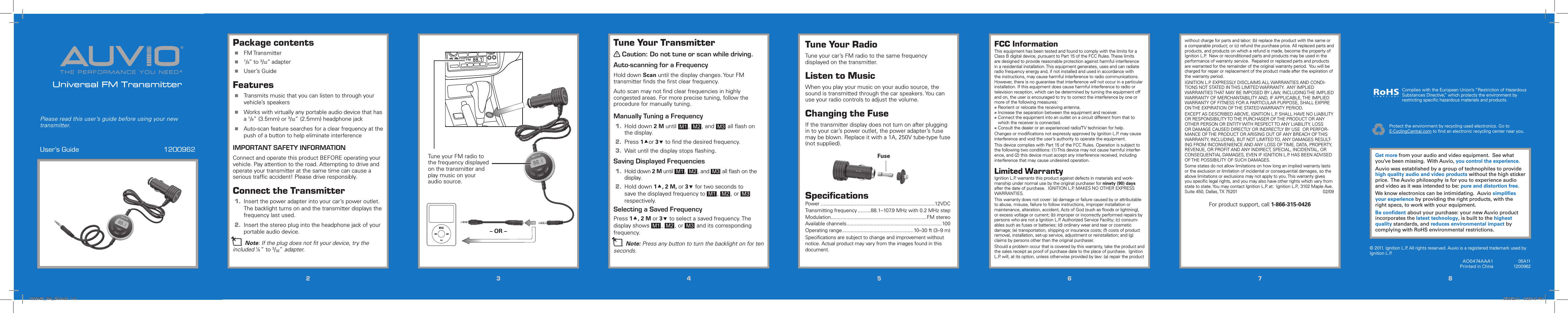 THE PERFORMANCE YOU NEED®®Universal FM TransmitterUser’s Guide  1200962Please read this user’s guide before using your new transmitter.22334455667788Tune Your RadioTune your car’s FM radio to the same frequency displayed on the transmitter.Listen to MusicWhen you play your music on your audio source, the sound is transmitted through the car speakers. You can use your radio controls to adjust the volume.Changing the FuseIf the transmitter display does not turn on after plugging in to your car’s power outlet, the power adapter’s fuse may be blown. Replace it with a 1A, 250V tube-type fuse (not supplied).SpeciﬁcationsPower ................................................................................12VDCTransmitting frequency .........88.1–107.9 MHz with 0.2 MHz stepModulation ................................................................... FM stereoAvailable channels ...................................................................100Operating range ..................................................10–30 ft (3–9 m)Speciﬁcations are subject to change and improvement without notice. Actual product may vary from the images found in this document.Tune Your Transmitterw Caution: Do not tune or scan while driving.Auto-scanning for a FrequencyHold down Scan until the display changes. Your FM transmitter ﬁnds the ﬁrst clear frequency.Auto scan may not ﬁnd clear frequencies in highly congested areas. For more precise tuning, follow the procedure for manually tuning.Manually Tuning a Frequency1.  Hold down 2 M until  M1 ,  M2 , and  M3  all ﬂash on the display.2.  Press 1or 3 to ﬁnd the desired frequency.3.  Wait until the display stops ﬂashing.Saving Displayed Frequencies1.  Hold down 2 M until  M1 ,  M2 , and  M3  all ﬂash on the display.2.  Hold down 1, 2 M, or 3 for two seconds to save the displayed frequency to  M1 ,  M2 , or  M3  respectively. Selecting a Saved FrequencyPress 1, 2 M or 3 to select a saved frequency. The display shows  M1 ,  M2 , or  M3  and its corresponding frequency.n Note: Press any button to turn the backlight on for ten seconds.Package contents FM Transmitter  1/8’’ to 3/32’’ adapter User’s GuideFeatures Transmits music that you can listen to through your vehicle’s speakers Works with virtually any portable audio device that has a 1/8” (3.5mm) or 3/32” (2.5mm) headphone jack Auto-scan feature searches for a clear frequency at the push of a button to help eliminate interferenceIMPORTANT SAFETY INFORMATIONConnect and operate this product BEFORE operating your vehicle. Pay attention to the road. Attempting to drive and operate your transmitter at the same time can cause a serious trafﬁc accident! Please drive responsibly.Connect the Transmitter1.  Insert the power adapter into your car’s power outlet. The backlight turns on and the transmitter displays the frequency last used.2.  Insert the stereo plug into the headphone jack of your portable audio device.n Note: If the plug does not ﬁt your device, try the included Ç” to 3/32” adapter.FCC InformationThis equipment has been tested and found to comply with the limits for a Class B digital device, pursuant to Part 15 of the FCC Rules. These limits are designed to provide reasonable protection against harmful interference in a residential installation. This equipment generates, uses and can radiate radio frequency energy and, if not installed and used in accordance with the instructions, may cause harmful interference to radio communications. However, there is no guarantee that interference will not occur in a particular installation. If this equipment does cause harmful interference to radio or television reception, which can be determined by turning the equipment off and on, the user is encouraged to try to correct the interference by one or more of the following measures: Reorient or relocate the receiving antenna. Increase the separation between the equipment and receiver. Connect the equipment into an outlet on a circuit different from that to which the receiver is connected. Consult the dealer or an experienced radio/TV technician for help.Changes or modiﬁcations not expressly approved by Ignition L.P. may cause interference and void the user’s authority to operate the equipment.This device complies with Part 15 of the FCC Rules. Operation is subject to the following two conditions: (1) This device may not cause harmful interfer-ence, and (2) this device must accept any interference received, including interference that may cause undesired operation.Limited WarrantyIgnition L.P. warrants this product against defects in materials and work-manship under normal use by the original purchaser for ninety (90) days after the date of purchase.  IGNITION L.P. MAKES NO OTHER EXPRESS WARRANTIES.This warranty does not cover: (a) damage or failure caused by or attributable to abuse, misuse, failure to follow instructions, improper installation or maintenance, alteration, accident, Acts of God (such as ﬂoods or lightning), or excess voltage or current; (b) improper or incorrectly performed repairs by persons who are not a Ignition L.P. Authorized Service Facility; (c) consum-ables such as fuses or batteries; (d) ordinary wear and tear or cosmetic damage; (e) transportation, shipping or insurance costs; (f) costs of product removal, installation, set-up service, adjustment or reinstallation; and (g) claims by persons other than the original purchaser.Should a problem occur that is covered by this warranty, take the product and the sales receipt as proof of purchase date to the place of purchase.  Ignition L.P. will, at its option, unless otherwise provided by law: (a) repair the product without charge for parts and labor; (b) replace the product with the same or a comparable product; or (c) refund the purchase price. All replaced parts and products, and products on which a refund is made, become the property of Ignition L.P.  New or reconditioned parts and products may be used in the performance of warranty service.  Repaired or replaced parts and products are warranted for the remainder of the original warranty period.  You will be charged for repair or replacement of the product made after the expiration of the warranty period.IGNITION L.P. EXPRESSLY DISCLAIMS ALL WARRANTIES AND CONDI-TIONS NOT STATED IN THIS LIMITED WARRANTY.  ANY IMPLIED WARRANTIES THAT MAY BE IMPOSED BY LAW, INCLUDING THE IMPLIED WARRANTY OF MERCHANTABILITY AND, IF APPLICABLE, THE IMPLIED WARRANTY OF FITNESS FOR A PARTICULAR PURPOSE, SHALL EXPIRE ON THE EXPIRATION OF THE STATED WARRANTY PERIOD. EXCEPT AS DESCRIBED ABOVE, IGNITION L.P. SHALL HAVE NO LIABILITY OR RESPONSIBILITY TO THE PURCHASER OF THE PRODUCT OR ANY OTHER PERSON OR ENTITY WITH RESPECT TO ANY LIABILITY, LOSS OR DAMAGE CAUSED DIRECTLY OR INDIRECTLY BY USE  OR PERFOR-MANCE OF THE PRODUCT OR ARISING OUT OF ANY BREACH OF THIS WARRANTY, INCLUDING, BUT NOT LIMITED TO, ANY DAMAGES RESULT-ING FROM INCONVENIENCE AND ANY LOSS OF TIME, DATA, PROPERTY, REVENUE, OR PROFIT AND ANY INDIRECT, SPECIAL, INCIDENTAL, OR CONSEQUENTIAL DAMAGES, EVEN IF IGNITION L.P. HAS BEEN ADVISED OF THE POSSIBILITY OF SUCH DAMAGES.Some states do not allow limitations on how long an implied warranty lasts or the exclusion or limitation of incidental or consequential damages, so the above limitations or exclusions may not apply to you. This warranty gives you speciﬁc legal rights, and you may also have other rights which vary from state to state. You may contact Ignition L.P. at:  Ignition L.P., 3102 Maple Ave. Suite 450, Dallas, TX 75201         02/09For product support, call 1-866-315-0426AO0474AAA1 Printed in China05A111200962Get more from your audio and video equipment.  See what you’ve been missing.  With Auvio, you control the experience.Auvio was established by a group of technophiles to provide high quality audio and video products without the high sticker price.  The Auvio philosophy is for you to experience audio and video as it was intended to be: pure and distortion free.  We know electronics can be intimidating.  Auvio simpliﬁes your experience by providing the right products, with the right specs, to work with your equipment.  Be conﬁdent about your purchase: your new Auvio product incorporates the latest technology, is built to the highest quality standards, and reduces environmental impact by complying with RoHS environmental restrictions.Protect the environment by recycling used electronics. Go to E-CyclingCentral.com to ﬁnd an electronic recycling center near you.© 2011. Ignition L.P. All rights reserved. Auvio is a registered trademark used by Ignition L.P. Complies with the European Union’s “Restriction of Hazardous Substances Directive,” which protects the environment by restricting speciﬁc hazardous materials and products.FuseTune your FM radio to the frequency displayed on the transmitter and play music on your audio source.– OR –1200962_PM_EN.indd   1-8 5/20/2011   3:33:15 PM
