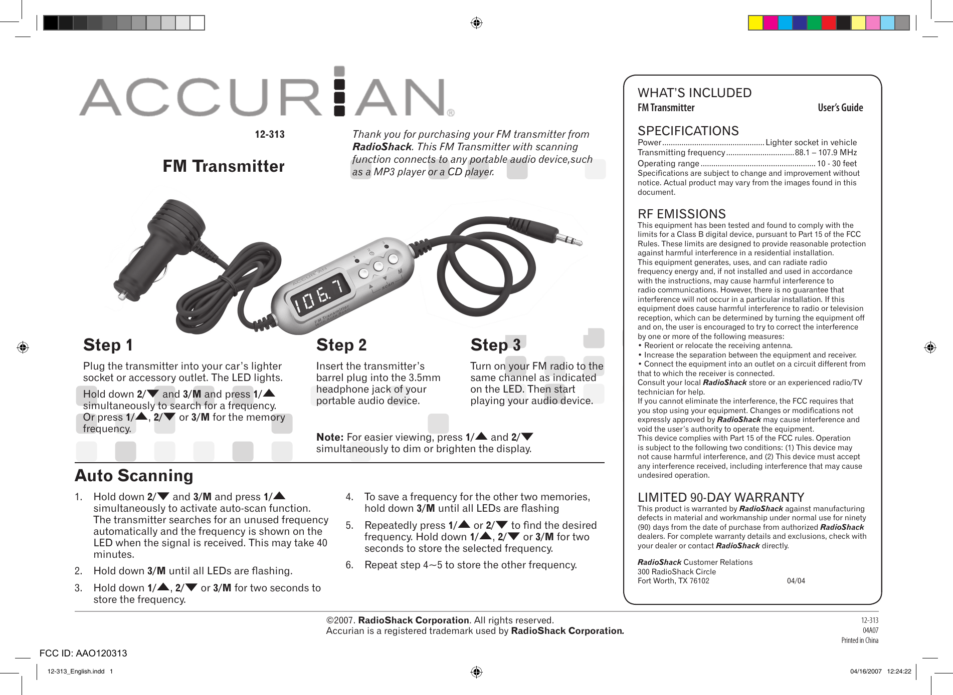 ©2007. RadioShack Corporation. All rights reserved.  Accurian is a registered trademark used by RadioShack Corporation.12-31304A07Printed in ChinaWHAT’S INCLUDEDFM Transmitter  User’s GuideSPECIFICATIONSPower ................................................ Lighter socket in vehicleTransmitting frequency ................................88.1 – 107.9 MHzOperating range ...................................................... 10 - 30 feet Specications are subject to change and improvement without notice. Actual product may vary from the images found in this document.RF EMISSIONSThis equipment has been tested and found to comply with the limits for a Class B digital device, pursuant to Part 15 of the FCC Rules. These limits are designed to provide reasonable protection against harmful interference in a residential installation. This equipment generates, uses, and can radiate radio frequency energy and, if not installed and used in accordance with the instructions, may cause harmful interference to radio communications. However, there is no guarantee that interference will not occur in a particular installation. If this equipment does cause harmful interference to radio or television reception, which can be determined by turning the equipment off and on, the user is encouraged to try to correct the interference by one or more of the following measures:• Reorient or relocate the receiving antenna.• Increase the separation between the equipment and receiver. • Connect the equipment into an outlet on a circuit different from that to which the receiver is connected. Consult your local RadioShack store or an experienced radio/TV technician for help.If you cannot eliminate the interference, the FCC requires that you stop using your equipment. Changes or modications not expressly approved by RadioShack may cause interference and void the user’s authority to operate the equipment.This device complies with Part 15 of the FCC rules. Operation is subject to the following two conditions: (1) This device may not cause harmful interference, and (2) This device must accept any interference received, including interference that may cause undesired operation.LIMITED 90-DAY WARRANTYThis product is warranted by RadioShack against manufacturing defects in material and workmanship under normal use for ninety (90) days from the date of purchase from authorized RadioShack dealers. For complete warranty details and exclusions, check with your dealer or contact RadioShack directly. RadioShack Customer Relations 300 RadioShack CircleFort Worth, TX 76102     04/0412-313FM TransmitterStep 1Plug the transmitter into your car’s lighter socket or accessory outlet. The LED lights.Hold down 2/( and 3/M and press 1/) simultaneously to search for a frequency. Or press 1/), 2/( or 3/M for the memory frequency.Step 2Insert the transmitter’s barrel plug into the 3.5mm headphone jack of your portable audio device.Step 3Turn on your FM radio to the same channel as indicated on the LED. Then start playing your audio device.Thank you for purchasing your FM transmitter from RadioShack. This FM Transmitter with scanning function connects to any portable audio device,such as a MP3 player or a CD player. 1.  Hold down 2/( and 3/M and press 1/) simultaneously to activate auto-scan function. The transmitter searches for an unused frequency automatically and the frequency is shown on the LED when the signal is received. This may take 40 minutes.2.  Hold down 3/M until all LEDs are ashing.3.  Hold down 1/), 2/( or 3/M for two seconds to store the frequency.4.  To save a frequency for the other two memories, hold down 3/M until all LEDs are ashing5.  Repeatedly press 1/) or 2/( to nd the desired frequency. Hold down 1/), 2/( or 3/M for two seconds to store the selected frequency.6.  Repeat step 4~5 to store the other frequency.Auto ScanningNote: For easier viewing, press 1/) and 2/( simultaneously to dim or brighten the display. 12-313_English.indd   1 04/16/2007   12:24:22FCC ID: AAO120313
