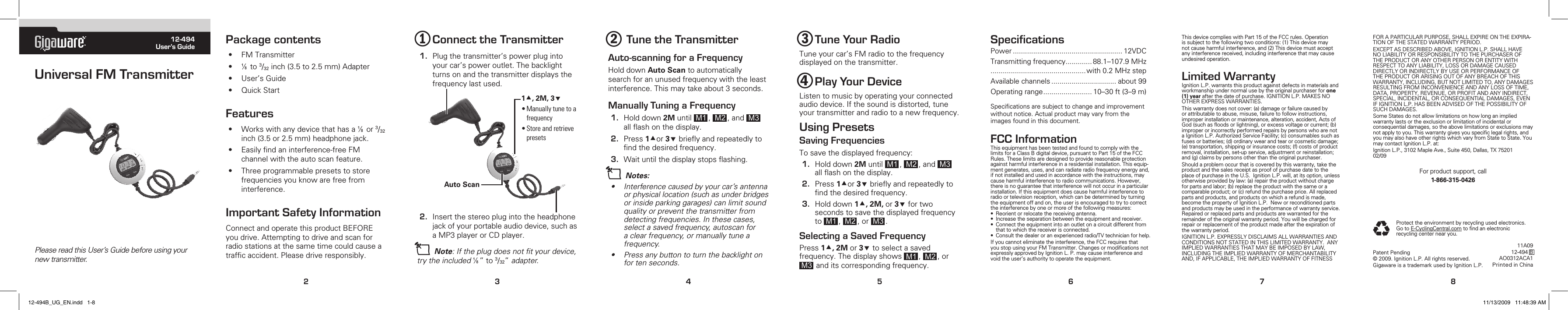 TM12-494User’s GuideUniversal FM TransmitterPlease read this User’s Guide before using your new transmitter. 2345678Package contents• FMTransmitter• Çto3/32inch(3.5to2.5mm)Adapter• User’sGuide• QuickStartFeatures• WorkswithanydevicethathasaÇor3/32inch(3.5or2.5mm)headphonejack.• Easilyndaninterference-freeFMchannelwiththeautoscanfeature.• Threeprogrammablepresetstostorefrequenciesyouknowarefreefrominterference.Important Safety InformationConnectandoperatethisproductBEFOREyoudrive.Attemptingtodriveandscanforradiostationsatthesametimecouldcauseatrafcaccident.Pleasedriveresponsibly.3 Tune Your RadioTuneyourcar’sFMradiotothefrequencydisplayedonthetransmitter.4 Play Your DeviceListentomusicbyoperatingyourconnectedaudiodevice.Ifthesoundisdistorted,tuneyourtransmitterandradiotoanewfrequency.Using PresetsSaving FrequenciesTosavethedisplayedfrequency:1. Holddown2M until M1 , M2 ,and M3 allashonthedisplay.2. Press1or3brieyandrepeatedlytondthedesiredfrequency.3. Holddown1, 2M, or3 fortwosecondstosavethedisplayedfrequencyto M1 , M2 ,or M3 .Selecting a Saved FrequencyPress1, 2M or3 toselectasavedfrequency.Thedisplayshows M1 , M2 ,orM3 anditscorrespondingfrequency.SpeciﬁcationsPower...................................................... 12VDCTransmittingfrequency............. 88.1–107.9MHz...............................................with0.2MHzstepAvailablechannels................................ about99Operatingrange........................ 10–30ft(3–9m)Specicationsaresubjecttochangeandimprovementwithoutnotice.Actualproductmayvaryfromtheimagesfoundinthisdocument.FCC InformationThisequipmenthasbeentestedandfoundtocomplywiththelimitsforaClassBdigitaldevice,pursuanttoPart15oftheFCCRules.Theselimitsaredesignedtoprovidereasonableprotectionagainstharmfulinterferenceinaresidentialinstallation.Thisequip-mentgenerates,uses,andcanradiateradiofrequencyenergyand,ifnotinstalledandusedinaccordancewiththeinstructions,maycauseharmfulinterferencetoradiocommunications.However,thereisnoguaranteethatinterferencewillnotoccurinaparticularinstallation.Ifthisequipmentdoescauseharmfulinterferencetoradioortelevisionreception,whichcanbedeterminedbyturningtheequipmentoffandon,theuserisencouragedtotrytocorrecttheinterferencebyoneormoreofthefollowingmeasures:• Reorientorrelocatethereceivingantenna.• Increasetheseparationbetweentheequipmentandreceiver.• Connecttheequipmentintoanoutletonacircuitdifferentfromthattowhichthereceiverisconnected.• Consultthedealeroranexperiencedradio/TVtechnicianforhelp.Ifyoucannoteliminatetheinterference,theFCCrequiresthatyoustopusingyourFMTransmitter.ChangesormodicationsnotexpresslyapprovedbyIgnitionL.P.maycauseinterferenceandvoidtheuser’sauthoritytooperatetheequipment.ThisdevicecomplieswithPart15oftheFCCrules.Operationissubjecttothefollowingtwoconditions:(1)Thisdevicemaynotcauseharmfulinterference,and(2)Thisdevicemustacceptanyinterferencereceived,includinginterferencethatmaycauseundesiredoperation.Limited WarrantyIgnitionL.P.warrantsthisproductagainstdefectsinmaterialsandworkmanshipundernormalusebytheoriginalpurchaserforone (1) yearafterthedateofpurchase.IGNITIONL.P.MAKESNOOTHEREXPRESSWARRANTIES.Thiswarrantydoesnotcover:(a)damageorfailurecausedbyorattributabletoabuse,misuse,failuretofollowinstructions,improperinstallationormaintenance,alteration,accident,ActsofGod(suchasoodsorlightning),orexcessvoltageorcurrent;(b)improperorincorrectlyperformedrepairsbypersonswhoarenotaIgnitionL.P.AuthorizedServiceFacility;(c)consumablessuchasfusesorbatteries;(d)ordinarywearandtearorcosmeticdamage;(e)transportation,shippingorinsurancecosts;(f)costsofproductremoval,installation,set-upservice,adjustmentorreinstallation;and(g)claimsbypersonsotherthantheoriginalpurchaser.Shouldaproblemoccurthatiscoveredbythiswarranty,taketheproductandthesalesreceiptasproofofpurchasedatetotheplaceofpurchaseintheU.S.IgnitionL.P.will,atitsoption,unlessotherwiseprovidedbylaw:(a)repairtheproductwithoutchargeforpartsandlabor;(b)replacetheproductwiththesameoracomparableproduct;or(c)refundthepurchaseprice.Allreplacedpartsandproducts,andproductsonwhicharefundismade,becomethepropertyofIgnitionL.P.Neworreconditionedpartsandproductsmaybeusedintheperformanceofwarrantyservice.Repairedorreplacedpartsandproductsarewarrantedfortheremainderoftheoriginalwarrantyperiod.Youwillbechargedforrepairorreplacementoftheproductmadeaftertheexpirationofthewarrantyperiod.IGNITIONL.P.EXPRESSLYDISCLAIMSALLWARRANTIESANDCONDITIONSNOTSTATEDINTHISLIMITEDWARRANTY.ANYIMPLIEDWARRANTIESTHATMAYBEIMPOSEDBYLAW,INCLUDINGTHEIMPLIEDWARRANTYOFMERCHANTABILITYAND,IFAPPLICABLE,THEIMPLIEDWARRANTYOFFITNESSPatentPending©2009.IgnitionL.P.Allrightsreserved.GigawareisatrademarkusedbyIgnitionL.P.FORAPARTICULARPURPOSE,SHALLEXPIREONTHEEXPIRA-TIONOFTHESTATEDWARRANTYPERIOD.EXCEPTASDESCRIBEDABOVE,IGNITIONL.P.SHALLHAVENOLIABILITYORRESPONSIBILITYTOTHEPURCHASEROFTHEPRODUCTORANYOTHERPERSONORENTITYWITHRESPECTTOANYLIABILITY,LOSSORDAMAGECAUSEDDIRECTLYORINDIRECTLYBYUSEORPERFORMANCEOFTHEPRODUCTORARISINGOUTOFANYBREACHOFTHISWARRANTY,INCLUDING,BUTNOTLIMITEDTO,ANYDAMAGESRESULTINGFROMINCONVENIENCEANDANYLOSSOFTIME,DATA,PROPERTY,REVENUE,ORPROFITANDANYINDIRECT,SPECIAL,INCIDENTAL,ORCONSEQUENTIALDAMAGES,EVENIFIGNITIONL.P.HASBEENADVISEDOFTHEPOSSIBILITYOFSUCHDAMAGES.SomeStatesdonotallowlimitationsonhowlonganimpliedwarrantylastsortheexclusionorlimitationofincidentalorconsequentialdamages,sotheabovelimitationsorexclusionsmaynotapplytoyou.Thiswarrantygivesyouspeciclegalrights,andyoumayalsohaveotherrightswhichvaryfromStatetoState.YoumaycontactIgnitionL.P.at:IgnitionL.P.,3102MapleAve.,Suite450,Dallas,TX7520102/09Forproductsupport,call1-866-315-04262 Tune the TransmitterAuto-scanning for a FrequencyHolddownAuto Scantoautomaticallysearchforanunusedfrequencywiththeleastinterference.Thismaytakeabout3seconds.Manually Tuning a Frequency1. Holddown2Muntil M1 , M2 ,and M3 allashonthedisplay.2. Press1or3brieyandrepeatedlytondthedesiredfrequency.3. Waituntilthedisplaystopsashing.n Notes: • Interferencecausedbyyourcar’santennaorphysicallocation(suchasunderbridgesorinsideparkinggarages)canlimitsoundquality or prevent the transmitter from detectingfrequencies.Inthesecases,selectasavedfrequency,autoscanforaclearfrequency,ormanuallytuneafrequency.• Pressanybuttontoturnthebacklightonfortenseconds.2. Insertthestereoplugintotheheadphonejackofyourportableaudiodevice,suchasaMP3playerorCDplayer.n Note:Iftheplugdoesnottyourdevice,trytheincludedÇ”to3/32”adapter.1 Connect the Transmitter1. Plugthetransmitter’spowerplugintoyourcar’spoweroutlet.Thebacklightturnsonandthetransmitterdisplaysthefrequencylastused.Protecttheenvironmentbyrecyclingusedelectronics.GotoE-CyclingCentral.comtondanelectronicrecyclingcenternearyou.11A0912-494BAO0312ACA1PrintedinChinaAuto Scan1, 2M, 3•Manuallytunetoafrequency•Storeandretrievepresets12-494B_UG_EN.indd   1-8 11/13/2009   11:48:39 AM
