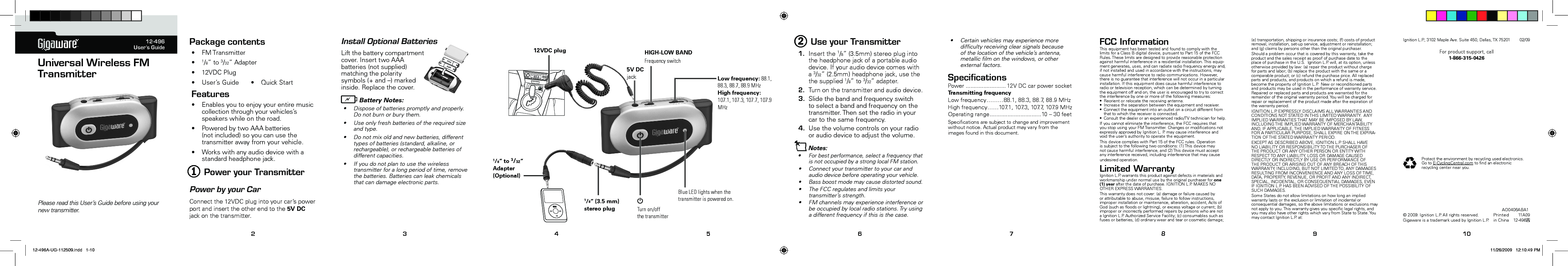 TM12-496User’s GuideUniversal Wireless FM TransmitterPlease read this User’s Guide before using your new transmitter. 2 3 4 5 6 7 8 9 10FM103.5Package contents• FMTransmitter• 1/8”to3/32”Adapter• 12VDCPlug• User’sGuide • QuickStartFeatures• Enablesyoutoenjoyyourentiremusiccollectionthroughyourvehicles’sspeakerswhileontheroad.• PoweredbytwoAAAbatteries(notincluded)soyoucanusethetransmitterawayfromyourvehicle.• Workswithanyaudiodevicewithastandardheadphonejack.1 Power your TransmitterPower by your CarConnectthe12VDCplugintoyourcar’spowerportandinserttheotherendtothe5V DCjackonthetransmitter.• Certainvehiclesmayexperiencemoredifcultyreceivingclearsignalsbecauseofthelocationofthevehicle’santenna,metalliclmonthewindows,orotherexternalfactors.SpeciﬁcationsPower......................... 12VDCcarpowersocketTransmitting frequencyLowfrequency………88.1,88.3,88.7,88.9MHzHighfrequency……107.1,107.3,107.7,107.9MHzOperatingrange................................10–30feetSpecicationsaresubjecttochangeandimprovementwithoutnotice.Actualproductmayvaryfromtheimagesfoundinthisdocument.FCC InformationThisequipmenthasbeentestedandfoundtocomplywiththelimitsforaClassBdigitaldevice,pursuanttoPart15oftheFCCRules.Theselimitsaredesignedtoprovidereasonableprotectionagainstharmfulinterferenceinaresidentialinstallation.Thisequip-mentgenerates,uses,andcanradiateradiofrequencyenergyand,ifnotinstalledandusedinaccordancewiththeinstructions,maycauseharmfulinterferencetoradiocommunications.However,thereisnoguaranteethatinterferencewillnotoccurinaparticularinstallation.Ifthisequipmentdoescauseharmfulinterferencetoradioortelevisionreception,whichcanbedeterminedbyturningtheequipmentoffandon,theuserisencouragedtotrytocorrecttheinterferencebyoneormoreofthefollowingmeasures:• Reorientorrelocatethereceivingantenna.• Increasetheseparationbetweentheequipmentandreceiver.• Connecttheequipmentintoanoutletonacircuitdifferentfromthattowhichthereceiverisconnected.• Consultthedealeroranexperiencedradio/TVtechnicianforhelp.Ifyoucannoteliminatetheinterference,theFCCrequiresthatyoustopusingyourFMTransmitter.ChangesormodicationsnotexpresslyapprovedbyIgnitionL.P.maycauseinterferenceandvoidtheuser’sauthoritytooperatetheequipment.ThisdevicecomplieswithPart15oftheFCCrules.Operationissubjecttothefollowingtwoconditions:(1)Thisdevicemaynotcauseharmfulinterference,and(2)Thisdevicemustacceptanyinterferencereceived,includinginterferencethatmaycauseundesiredoperation.Limited WarrantyIgnitionL.P.warrantsthisproductagainstdefectsinmaterialsandworkmanshipundernormalusebytheoriginalpurchaserforone (1) yearafterthedateofpurchase.IGNITIONL.P.MAKESNOOTHEREXPRESSWARRANTIES.Thiswarrantydoesnotcover:(a)damageorfailurecausedbyorattributabletoabuse,misuse,failuretofollowinstructions,improperinstallationormaintenance,alteration,accident,ActsofGod(suchasoodsorlightning),orexcessvoltageorcurrent;(b)improperorincorrectlyperformedrepairsbypersonswhoarenotaIgnitionL.P.AuthorizedServiceFacility;(c)consumablessuchasfusesorbatteries;(d)ordinarywearandtearorcosmeticdamage;PrintedinChina11A0912-496A©2009.IgnitionL.P.Allrightsreserved.GigawareisatrademarkusedbyIgnitionL.P.(e)transportation,shippingorinsurancecosts;(f)costsofproductremoval,installation,set-upservice,adjustmentorreinstallation;and(g)claimsbypersonsotherthantheoriginalpurchaser.Shouldaproblemoccurthatiscoveredbythiswarranty,taketheproductandthesalesreceiptasproofofpurchasedatetotheplaceofpurchaseintheU.S.IgnitionL.P.will,atitsoption,unlessotherwiseprovidedbylaw:(a)repairtheproductwithoutchargeforpartsandlabor;(b)replacetheproductwiththesameoracomparableproduct;or(c)refundthepurchaseprice.Allreplacedpartsandproducts,andproductsonwhicharefundismade,becomethepropertyofIgnitionL.P.Neworreconditionedpartsandproductsmaybeusedintheperformanceofwarrantyservice.Repairedorreplacedpartsandproductsarewarrantedfortheremainderoftheoriginalwarrantyperiod.Youwillbechargedforrepairorreplacementoftheproductmadeaftertheexpirationofthewarrantyperiod.IGNITIONL.P.EXPRESSLYDISCLAIMSALLWARRANTIESANDCONDITIONSNOTSTATEDINTHISLIMITEDWARRANTY.ANYIMPLIEDWARRANTIESTHATMAYBEIMPOSEDBYLAW,INCLUDINGTHEIMPLIEDWARRANTYOFMERCHANTABILITYAND,IFAPPLICABLE,THEIMPLIEDWARRANTYOFFITNESSFORAPARTICULARPURPOSE,SHALLEXPIREONTHEEXPIRA-TIONOFTHESTATEDWARRANTYPERIOD.EXCEPTASDESCRIBEDABOVE,IGNITIONL.P.SHALLHAVENOLIABILITYORRESPONSIBILITYTOTHEPURCHASEROFTHEPRODUCTORANYOTHERPERSONORENTITYWITHRESPECTTOANYLIABILITY,LOSSORDAMAGECAUSEDDIRECTLYORINDIRECTLYBYUSEORPERFORMANCEOFTHEPRODUCTORARISINGOUTOFANYBREACHOFTHISWARRANTY,INCLUDING,BUTNOTLIMITEDTO,ANYDAMAGESRESULTINGFROMINCONVENIENCEANDANYLOSSOFTIME,DATA,PROPERTY,REVENUE,ORPROFITANDANYINDIRECT,SPECIAL,INCIDENTAL,ORCONSEQUENTIALDAMAGES,EVENIFIGNITIONL.P.HASBEENADVISEDOFTHEPOSSIBILITYOFSUCHDAMAGES.SomeStatesdonotallowlimitationsonhowlonganimpliedwarrantylastsortheexclusionorlimitationofincidentalorconsequentialdamages,sotheabovelimitationsorexclusionsmaynotapplytoyou.Thiswarrantygivesyouspeciclegalrights,andyoumayalsohaveotherrightswhichvaryfromStatetoState.YoumaycontactIgnitionL.P.at:Install Optional BatteriesLiftthebatterycompartmentcover.InserttwoAAAbatteries(notsupplied)matchingthepolaritysymbols(+and–)markedinside.Replacethecover.bBattery Notes:• Disposeofbatteriespromptlyandproperly.Donotburnorburythem.• Useonlyfreshbatteriesoftherequiredsizeandtype.• Donotmixoldandnewbatteries,differenttypesofbatteries(standard,alkaline,orrechargeable),orrechargeablebatteriesofdifferentcapacities.• Ifyoudonotplantousethewirelesstransmitterforalongperiodoftime,removethebatteries.Batteriescanleakchemicalsthatcandamageelectronicparts.Protecttheenvironmentbyrecyclingusedelectronics.GotoE-CyclingCentral.comtondanelectronicrecyclingcenternearyou.AO0406ABA12 Use your Transmitter1. Insertthe1/8”(3.5mm)stereoplugintotheheadphonejackofaportableaudiodevice.Ifyouraudiodevicecomeswitha3/32”(2.5mm)headphonejack,usethethesupplied1/8”to3/32”adapter.2. Turnonthetransmitterandaudiodevice.3. Slidethebandandfrequency switchtoselectabandandfrequencyonthetransmitter.Thensettheradioinyourcartothesamefrequency.4. Usethevolumecontrolsonyourradiooraudiodevicetoadjustthevolume.nNotes: • Forbestperformance,selectafrequencythatisnotoccupiedbyastronglocalFMstation.• Connectyourtransmittertoyourcarandaudiodevicebeforeoperatingyourvehicle.• Bassboostmodemaycausedistortedsound.• TheFCCregulatesandlimitsyourtransmitter’s strength.• FMchannelsmayexperienceinterferenceorbeoccupiedbylocalradiostations.Tryusingadifferentfrequencyifthisisthecase.5V DC jackHIGH-LOW BANDFrequency switchLow frequency: 88.1, 88.3, 88.7, 88.9 MHzHigh frequency: 107.1, 107.3, 107.7, 107.9 MHzGTurn on/off  the transmitterBlue LED lights when the transmitter is powered on.1/8” (3.5 mm)stereo plug1/8” to 3/32” Adapter (Optional)12VDC plugAAAAAAIgnitionL.P.,3102MapleAve.Suite450,Dallas,TX7520102/09Forproductsupport,call1-866-315-042612-496A-UG-112509.indd   1-10 11/26/2009   12:10:49 PM