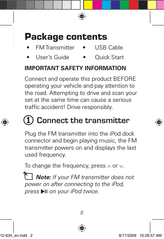 TM2Package contents•  FM Transmitter     •  USB Cable•  User’s Guide         •  Quick StartIMPORTANT SAFETY INFORMATIONConnect and operate this product BEFORE operating your vehicle and pay attention to the road. Attempting to drive and scan your set at the same time can cause a serious trafﬁc accident! Drive responsibly.1 Connect the transmitterPlug the FM transmitter into the iPod dock connector and begin playing music, the FM transmitter powers on and displays the last used frequency. To change the frequency, press ∧ or ∨.n Note: If your FM transmitter does not power on after connecting to the iPod, press § on your iPod twice.12-634_en.indd   2 6/17/2009   10:28:57 AM
