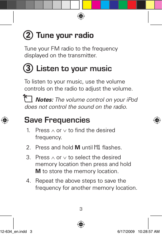 TM32 Tune �our radioTune �our radioTune your FM radio to the frequency displayed on the transmitter.3 Listen to �our musicTo listen to your music, use the volume controls on the radio to adjust the volume.n Notes: The volume control on your iPod does not control the sound on the radio.Save Frequencies1.  Press ∧ or ∨ to ﬁnd the desired frequency.2.  Press and hold M until M1 ﬂashes.3.  Press ∧ or ∨ to select the desired memory location then press and hold M to store the memory location.4.  Repeat the above steps to save the frequency for another memory location.12-634_en.indd   3 6/17/2009   10:28:57 AM