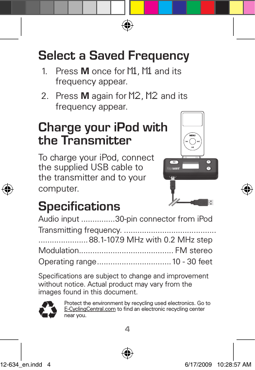 TM4Select a Saved Frequenc�1.  Press M once for M1, M1 and its frequency appear.2.  Press M again for M2, M2 and its frequency appear.Charge �our iPod with the TransmitterTo charge your iPod, connect the supplied USB cable to the transmitter and to your computer.SpeciﬁcationsAudio input ...............30-pin connector from iPodTransmitting frequency. ............................................................... 88.1-107.9 MHz with 0.2 MHz stepModulation .......................................... FM stereoOperating range .................................10 - 30 feetSpeciﬁcations are subject to change and improvement without notice. Actual product may vary from the images found in this document.Protect the environment by recycling used electronics. Go to E-CyclingCentral.com to ﬁnd an electronic recycling center near you.MENU12-634_en.indd   4 6/17/2009   10:28:57 AM