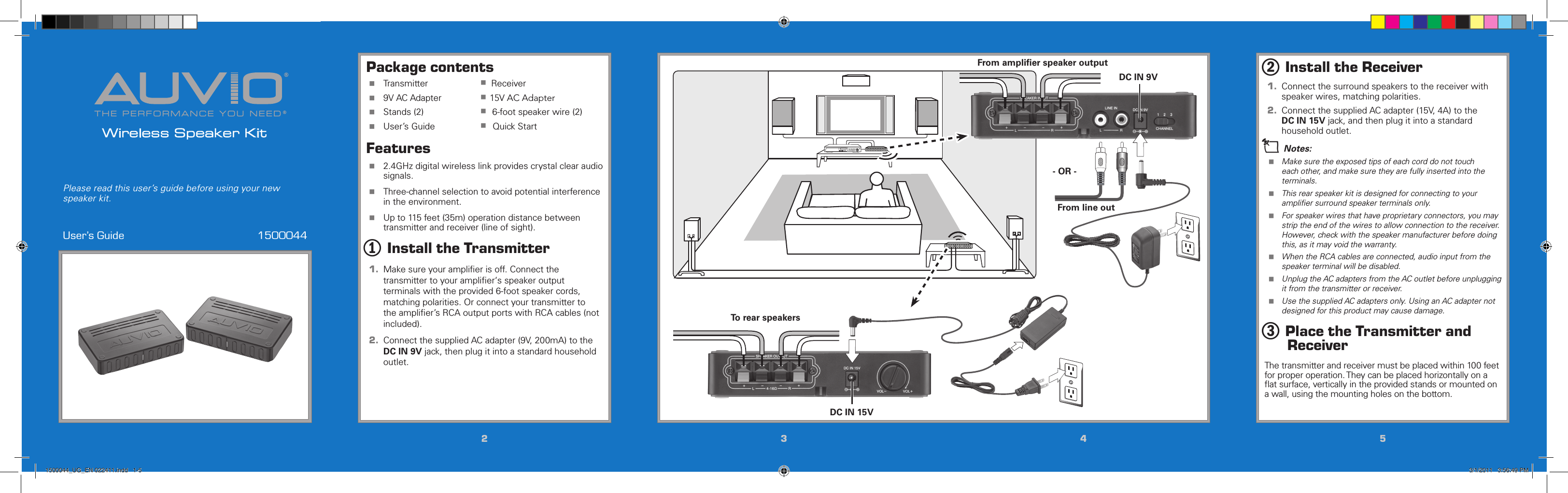 THE PERFORMANCE YOU NEED®®Wireless Speaker KitUser’s Guide  1500044Please read this user’s guide before using your new speaker kit.22334455Package contents Transmitter  D    Receiver 9V AC Adapter  D   15V AC Adapter Stands (2)  D    6-foot speaker wire (2) User’s Guide  D     Quick StartFeatures 2.4GHz digital wireless link provides crystal clear audio signals. Three-channel selection to avoid potential interference in the environment. Up to 115 feet (35m) operation distance between transmitter and receiver (line of sight).1 Install the Transmitter1.  Make sure your ampliﬁer is off. Connect the transmitter to your ampliﬁer‘s speaker output terminals with the provided 6-foot speaker cords, matching polarities. Or connect your transmitter to the ampliﬁer’s RCA output ports with RCA cables (not included). 2.  Connect the supplied AC adapter (9V, 200mA) to the DC IN 9V jack, then plug it into a standard household outlet.2 Install the Receiver1.  Connect the surround speakers to the receiver with speaker wires, matching polarities. 2.  Connect the supplied AC adapter (15V, 4A) to the DC IN 15V jack, and then plug it into a standard household outlet.n Notes: Make sure the exposed tips of each cord do not touch each other, and make sure they are fully inserted into the terminals. This rear speaker kit is designed for connecting to your ampliﬁer surround speaker terminals only. For speaker wires that have proprietary connectors, you may strip the end of the wires to allow connection to the receiver. However, check with the speaker manufacturer before doing this, as it may void the warranty. When the RCA cables are connected, audio input from the speaker terminal will be disabled. Unplug the AC adapters from the AC outlet before unplugging it from the transmitter or receiver. Use the supplied AC adapters only. Using an AC adapter not designed for this product may cause damage.3 Place the Transmitter and ReceiverThe transmitter and receiver must be placed within 100 feet for proper operation. They can be placed horizontally on a ﬂat surface, vertically in the provided stands or mounted on a wall, using the mounting holes on the bottom.DC IN 9VDC IN 15V- OR -To rear speakersFrom ampliﬁer speaker outputFrom line out1500044_UG_EN 022411.indd   1-5 3/1/2011   3:56:49 PM