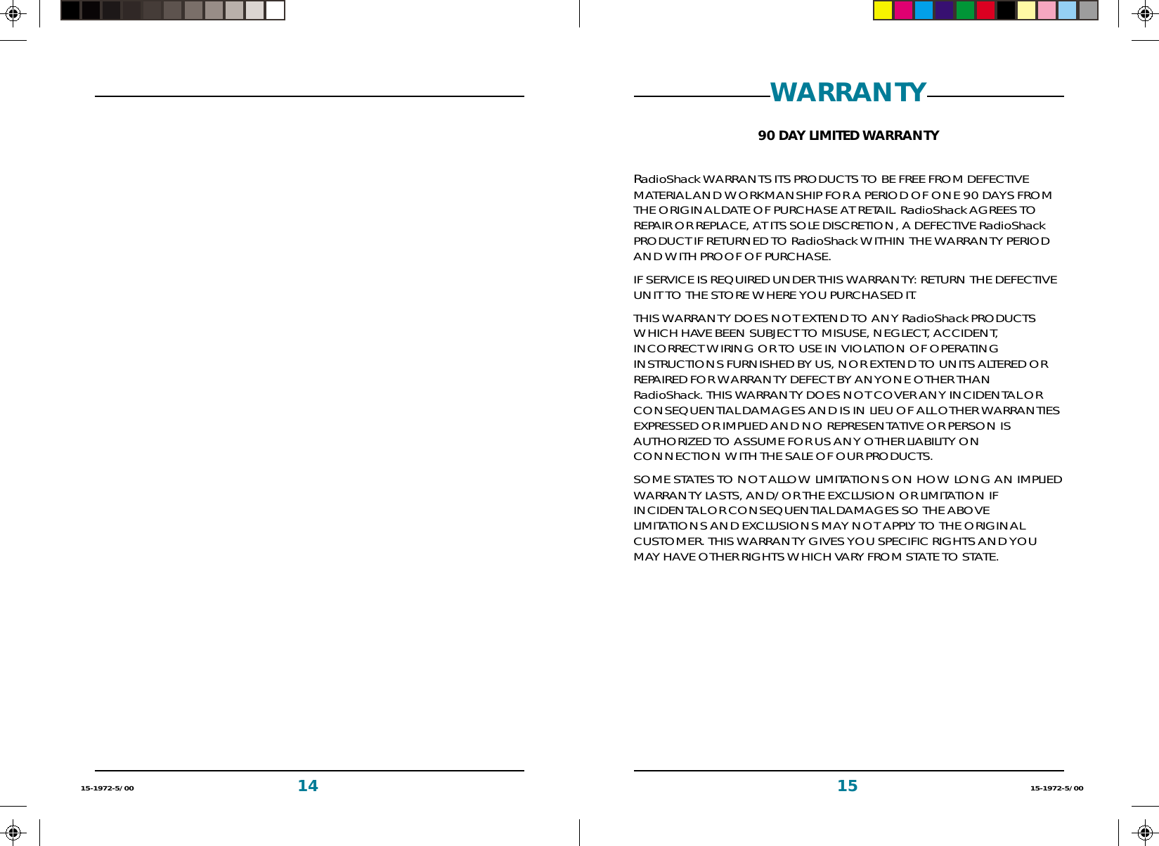 15 15-1972-5/001415-1972-5/00WARRANTY90 DAY LIMITED WARRANTYRadioShack WARRANTS ITS PRODUCTS TO BE FREE FROM DEFECTIVEMATERIAL AND WORKMANSHIP FOR A PERIOD OF ONE 90 DAYS FROMTHE ORIGINAL DATE OF PURCHASE AT RETAIL. RadioShack AGREES TOREPAIR OR REPLACE, AT ITS SOLE DISCRETION, A DEFECTIVE RadioShackPRODUCT IF RETURNED TO RadioShack WITHIN THE WARRANTY PERIODAND WITH PROOF OF PURCHASE.IF SERVICE IS REQUIRED UNDER THIS WARRANTY: RETURN THE DEFECTIVEUNIT TO THE STORE WHERE YOU PURCHASED IT.THIS WARRANTY DOES NOT EXTEND TO ANY RadioShack PRODUCTSWHICH HAVE BEEN SUBJECT TO MISUSE, NEGLECT, ACCIDENT,INCORRECT WIRING OR TO USE IN VIOLATION OF OPERATINGINSTRUCTIONS FURNISHED BY US, NOR EXTEND TO UNITS ALTERED ORREPAIRED FOR WARRANTY DEFECT BY ANYONE OTHER THANRadioShack. THIS WARRANTY DOES NOT COVER ANY INCIDENTAL ORCONSEQUENTIAL DAMAGES AND IS IN LIEU OF ALL OTHER WARRANTIESEXPRESSED OR IMPLIED AND NO REPRESENTATIVE OR PERSON ISAUTHORIZED TO ASSUME FOR US ANY OTHER LIABILITY ONCONNECTION WITH THE SALE OF OUR PRODUCTS.SOME STATES TO NOT ALLOW LIMITATIONS ON HOW LONG AN IMPLIEDWARRANTY LASTS, AND/OR THE EXCLUSION OR LIMITATION IFINCIDENTAL OR CONSEQUENTIAL DAMAGES SO THE ABOVELIMITATIONS AND EXCLUSIONS MAY NOT APPLY TO THE ORIGINALCUSTOMER. THIS WARRANTY GIVES YOU SPECIFIC RIGHTS AND YOUMAY HAVE OTHER RIGHTS WHICH VARY FROM STATE TO STATE.
