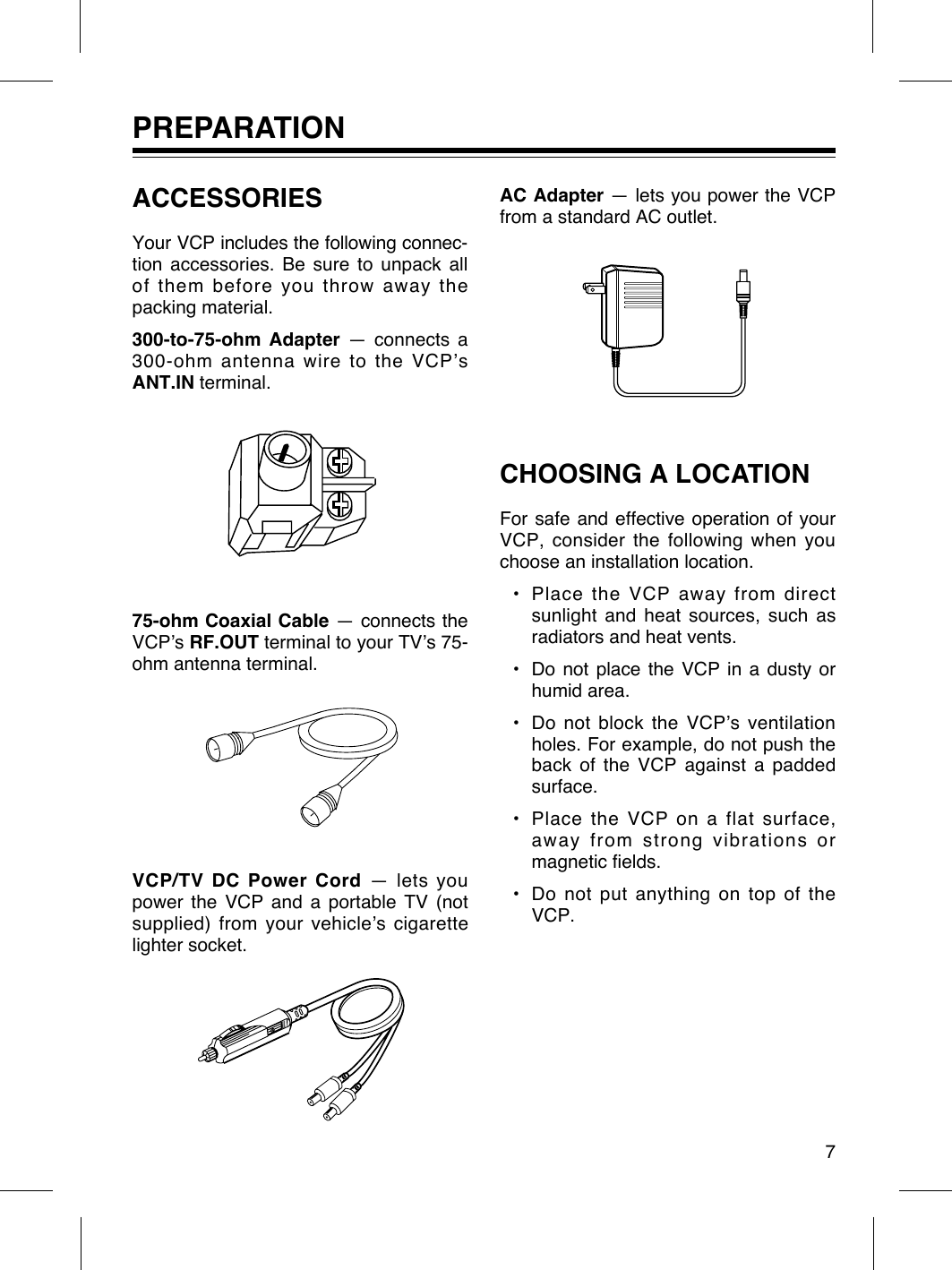 PREPARATIONACCESSORIESYour VCP includes the following connec-tion accessories. Be sure to unpack allof them before you throw away thepacking material.300-to-75-ohm Adapter Ñ connects a300-ohm antenna wire to the VCPÕsANT.IN terminal.75-ohm Coaxial Cable Ñ connects theVCPÕs RF.OUT terminal to your TVÕs 75-ohm antenna terminal.VCP/TV DC Power Cord Ñ lets youpower the VCP and a portable TV (notsupplied) from your vehicleÕs cigarettelighter socket.AC Adapter Ñ lets you power the VCPfrom a standard AC outlet.CHOOSING A LOCATIONFor safe and effective operation of yourVCP, consider the following when youchoose an installation location.¥ Place the VCP away from directsunlight and heat sources, such asradiators and heat vents.¥ Do not place the VCP in a dusty orhumid area.¥ Do not block the VCPÕs ventilationholes. For example, do not push theback of the VCP against a paddedsurface.¥ Place the VCP on a flat surface,away from strong vibrations ormagnetic fields.¥ Do not put anything on top of theVCP.7