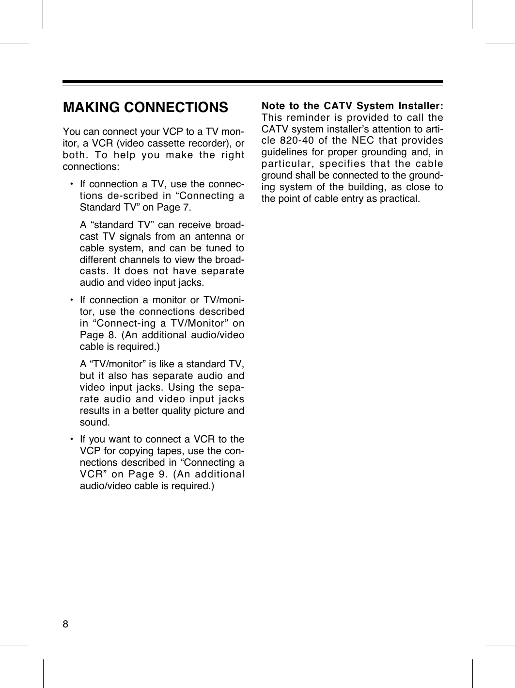 MAKING CONNECTIONSYou can connect your VCP to a TV mon-itor, a VCR (video cassette recorder), orboth. To help you make the rightconnections:¥ If connection a TV, use the connec-tions de-scribed in ÒConnecting aStandard TVÓ on Page 7.A Òstandard TVÓ can receive broad-cast TV signals from an antenna orcable system, and can be tuned todifferent channels to view the broad-casts. It does not have separateaudio and video input jacks.¥ If connection a monitor or TV/moni-tor, use the connections described in ÒConnect-ing a TV/MonitorÓ onPage 8. (An additional audio/videocable is required.)A ÒTV/monitorÓ is like a standard TV,but it also has separate audio andvideo input jacks. Using the sepa-rate audio and video input jacksresults in a better quality picture andsound.¥ If you want to connect a VCR to theVCP for copying tapes, use the con-nections described in ÒConnecting aVCRÓ on Page 9. (An additionalaudio/video cable is required.)Note to the CATV System Installer:This reminder is provided to call theCATV system installerÕs attention to arti-cle 820-40 of the NEC that providesguidelines for proper grounding and, inparticular, specifies that the cableground shall be connected to the ground-ing system of the building, as close tothe point of cable entry as practical.8