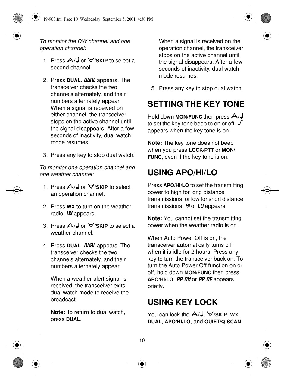 10To monitor the DW channel and one operation channel: 1. Press /  or /SKIP to select a second channel.2. Press DUAL. &apos;8$/&apos;8$/&apos;8$/&apos;8$/ appears. The transceiver checks the two channels alternately, and their numbers alternately appear. When a signal is received on either channel, the transceiver stops on the active channel until the signal disappears. After a few seconds of inactivity, dual watch mode resumes. 3. Press any key to stop dual watch. To monitor one operation channel and one weather channel:1. Press /  or /SKIP to select an operation channel. 2. Press WX to turn on the weather radio. :;:;:;:; appears.3. Press /  or /SKIP to select a weather channel. 4. Press DUAL. &apos;8$/&apos;8$/&apos;8$/&apos;8$/ appears. The transceiver checks the two channels alternately, and their numbers alternately appear. When a weather alert signal is received, the transceiver exits dual watch mode to receive the broadcast.Note: To return to dual watch, press DUAL.When a signal is received on the operation channel, the transceiver stops on the active channel until the signal disappears. After a few seconds of inactivity, dual watch mode resumes. 5. Press any key to stop dual watch.SETTING THE KEY TONEHold down MON/FUNC then press  /  to set the key tone beep to on or off.   appears when the key tone is on.Note: The key tone does not beep when you press LOCK/PTT or MON/FUNC, even if the key tone is on.USING APO/HI/LOPress APO/HI/LO to set the transmitting power to high for long distance transmissions, or low for short distance transmissions. +,+,+,+, or /2/2/2/2 appears.Note: You cannot set the transmitting power when the weather radio is on.When Auto Power Off is on, the transceiver automatically turns off when it is idle for 2 hours. Press any key to turn the transceiver back on. To turn the Auto Power Off function on or off, hold down MON/FUNC then press APO/HI/LO. $3 21$3 21$3 21$3 21 or $3 2)$3 2)$3 2)$3 2) appears briefly.USING KEY LOCKYou can lock the  / ,  /SKIP, WX, DUAL, APO/HI/LO, and QUIET/Q-SCAN 19-903.fm  Page 10  Wednesday, September 5, 2001  4:30 PM