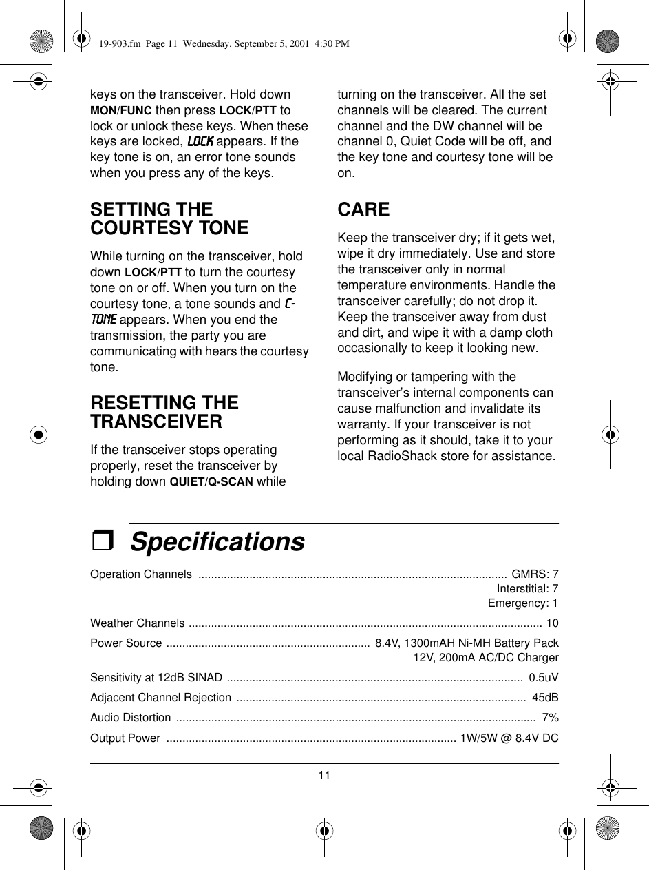11keys on the transceiver. Hold down MON/FUNC then press LOCK/PTT to lock or unlock these keys. When these keys are locked, /2&amp;./2&amp;./2&amp;./2&amp;. appears. If the key tone is on, an error tone sounds when you press any of the keys.SETTING THE COURTESY TONEWhile turning on the transceiver, hold down LOCK/PTT to turn the courtesy tone on or off. When you turn on the courtesy tone, a tone sounds and &amp;0&amp;0&amp;0&amp;0721(721(721(721( appears. When you end the transmission, the party you are communicating with hears the courtesy tone.RESETTING THE TRANSCEIVERIf the transceiver stops operating properly, reset the transceiver by holding down QUIET/Q-SCAN while turning on the transceiver. All the set channels will be cleared. The current channel and the DW channel will be channel 0, Quiet Code will be off, and the key tone and courtesy tone will be on.CAREKeep the transceiver dry; if it gets wet, wipe it dry immediately. Use and store the transceiver only in normal temperature environments. Handle the transceiver carefully; do not drop it. Keep the transceiver away from dust and dirt, and wipe it with a damp cloth occasionally to keep it looking new.Modifying or tampering with the transceiver’s internal components can cause malfunction and invalidate its warranty. If your transceiver is not performing as it should, take it to your local RadioShack store for assistance.ˆSpecificationsOperation Channels  ................................................................................................. GMRS: 7                                                                 Interstitial: 7                                                              Emergency: 1Weather Channels ............................................................................................................... 10Power Source ................................................................  8.4V, 1300mAH Ni-MH Battery Pack12V, 200mA AC/DC ChargerSensitivity at 12dB SINAD .............................................................................................  0.5uVAdjacent Channel Rejection ...........................................................................................  45dBAudio Distortion  .................................................................................................................  7%Output Power  ........................................................................................... 1W/5W @ 8.4V DC19-903.fm  Page 11  Wednesday, September 5, 2001  4:30 PM