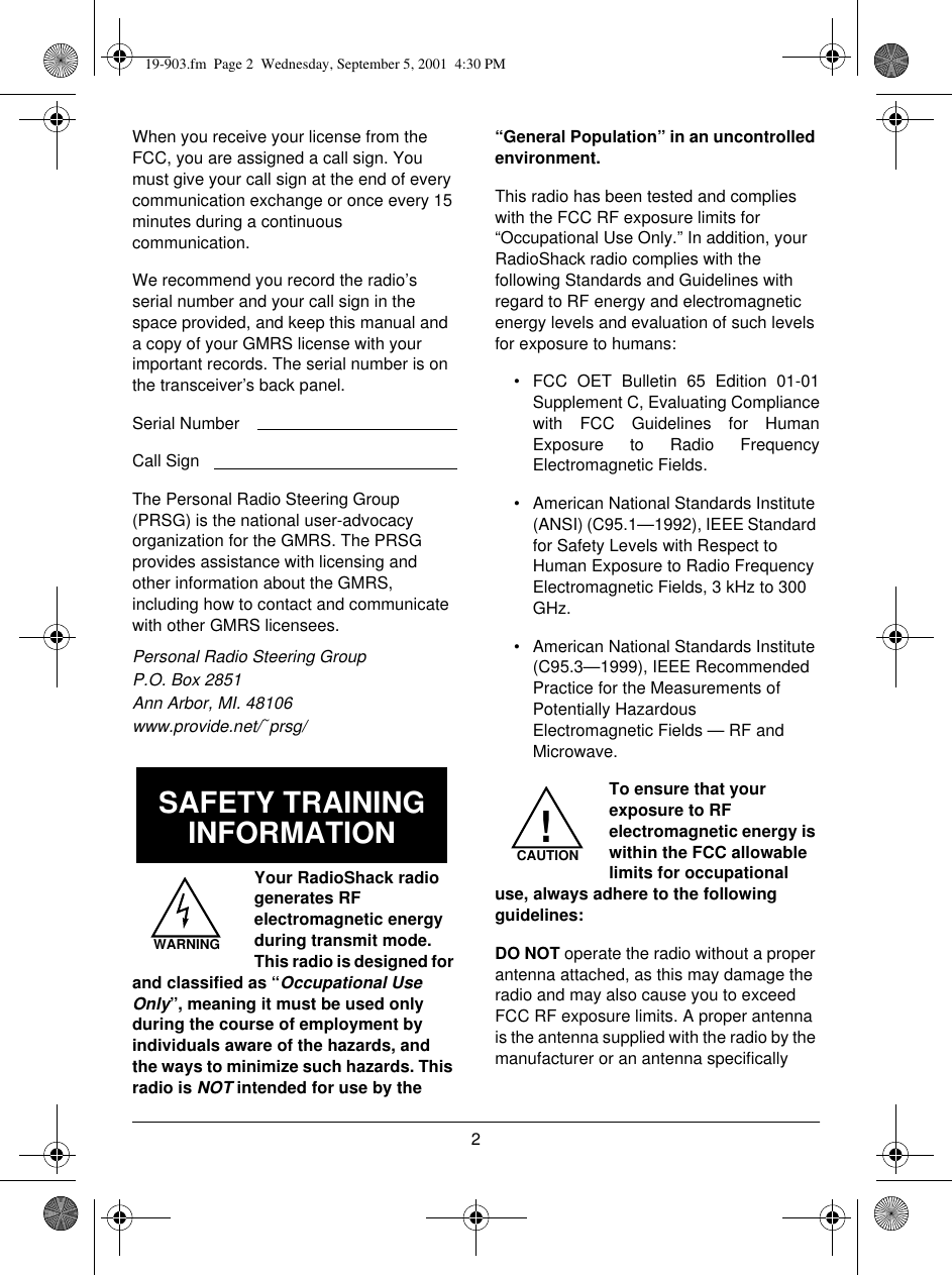 2When you receive your license from the FCC, you are assigned a call sign. You must give your call sign at the end of every communication exchange or once every 15 minutes during a continuous communication. We recommend you record the radio’s serial number and your call sign in the space provided, and keep this manual and a copy of your GMRS license with your important records. The serial number is on the transceiver’s back panel.Serial NumberCall SignThe Personal Radio Steering Group (PRSG) is the national user-advocacy organization for the GMRS. The PRSG provides assistance with licensing and other information about the GMRS, including how to contact and communicate with other GMRS licensees.Personal Radio Steering GroupP.O. Box 2851Ann Arbor, MI. 48106www.provide.net/~prsg/Your RadioShack radio generates RF electromagnetic energy during transmit mode. This radio is designed for and classified as “Occupational Use Only”, meaning it must be used only during the course of employment by individuals aware of the hazards, and the ways to minimize such hazards. This radio is NOT intended for use by the “General Population” in an uncontrolled environment.This radio has been tested and complies with the FCC RF exposure limits for “Occupational Use Only.” In addition, your RadioShack radio complies with the following Standards and Guidelines with regard to RF energy and electromagnetic energy levels and evaluation of such levels for exposure to humans:• FCC OET Bulletin 65 Edition 01-01Supplement C, Evaluating Compliancewith FCC Guidelines for HumanExposure to Radio FrequencyElectromagnetic Fields.• American National Standards Institute (ANSI) (C95.1—1992), IEEE Standard for Safety Levels with Respect to Human Exposure to Radio Frequency Electromagnetic Fields, 3 kHz to 300 GHz.• American National Standards Institute (C95.3—1999), IEEE Recommended Practice for the Measurements of Potentially Hazardous Electromagnetic Fields — RF and Microwave.To ensure that your exposure to RF electromagnetic energy is within the FCC allowable limits for occupational use, always adhere to the following guidelines:DO NOT operate the radio without a proper antenna attached, as this may damage the radio and may also cause you to exceed FCC RF exposure limits. A proper antenna is the antenna supplied with the radio by the manufacturer or an antenna specifically SAFETY TRAINING INFORMATIONWARNINGCAUTION!19-903.fm  Page 2  Wednesday, September 5, 2001  4:30 PM