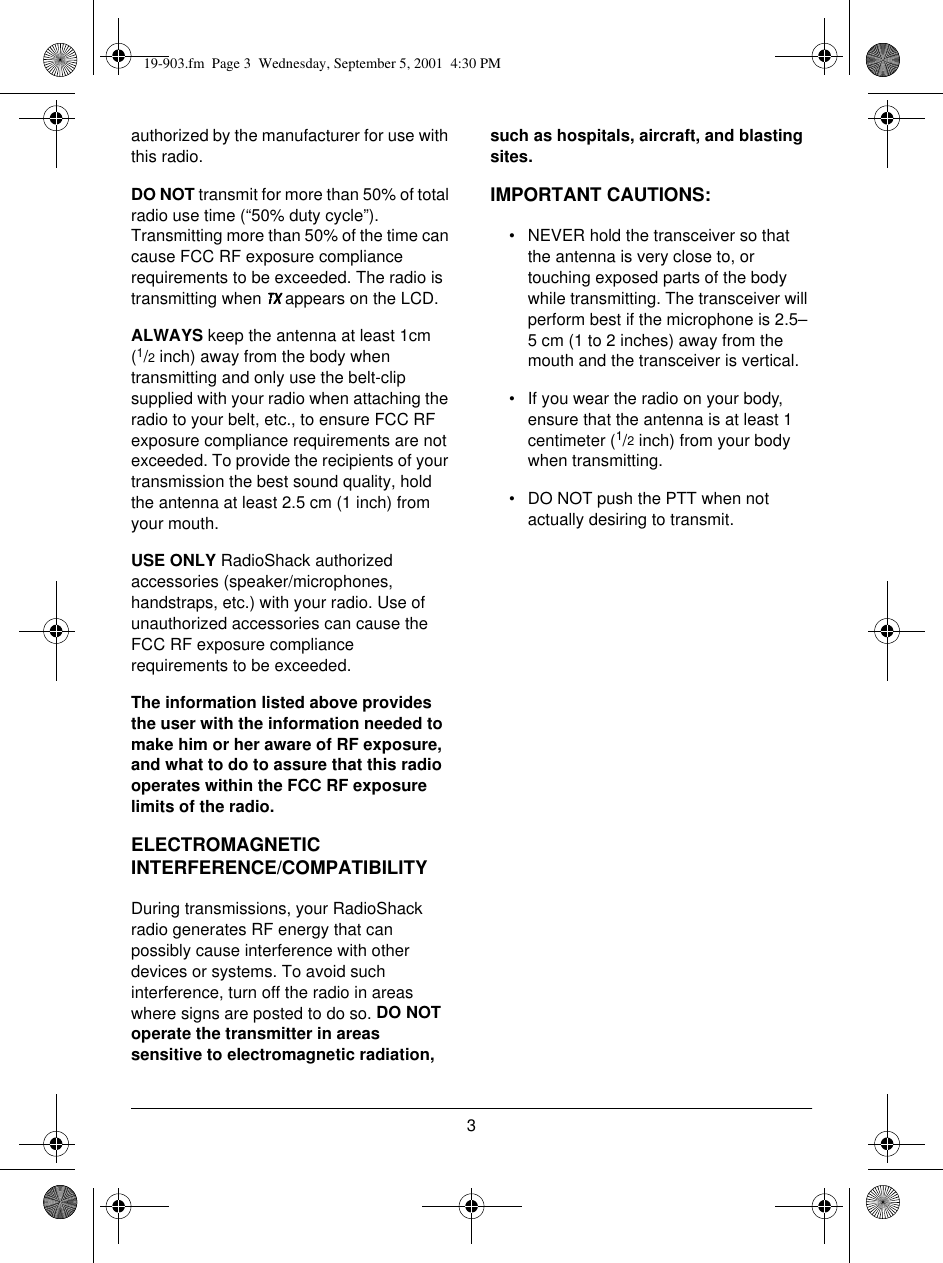 3authorized by the manufacturer for use with this radio.DO NOT transmit for more than 50% of total radio use time (“50% duty cycle”). Transmitting more than 50% of the time can cause FCC RF exposure compliance requirements to be exceeded. The radio is transmitting when 7;7;7;7; appears on the LCD.ALWAYS keep the antenna at least 1cm(1/2 inch) away from the body when transmitting and only use the belt-clip supplied with your radio when attaching the radio to your belt, etc., to ensure FCC RF exposure compliance requirements are not exceeded. To provide the recipients of your transmission the best sound quality, hold the antenna at least 2.5 cm (1 inch) from your mouth.USE ONLY RadioShack authorized accessories (speaker/microphones, handstraps, etc.) with your radio. Use of unauthorized accessories can cause the FCC RF exposure compliance requirements to be exceeded.The information listed above provides the user with the information needed to make him or her aware of RF exposure, and what to do to assure that this radio operates within the FCC RF exposure limits of the radio.ELECTROMAGNETIC INTERFERENCE/COMPATIBILITYDuring transmissions, your RadioShack radio generates RF energy that can possibly cause interference with other devices or systems. To avoid such interference, turn off the radio in areas where signs are posted to do so. DO NOT operate the transmitter in areas sensitive to electromagnetic radiation, such as hospitals, aircraft, and blasting sites.IMPORTANT CAUTIONS:• NEVER hold the transceiver so that the antenna is very close to, or touching exposed parts of the body while transmitting. The transceiver will perform best if the microphone is 2.5–5 cm (1 to 2 inches) away from the mouth and the transceiver is vertical.• If you wear the radio on your body, ensure that the antenna is at least 1 centimeter (1/2 inch) from your body when transmitting.• DO NOT push the PTT when not actually desiring to transmit.19-903.fm  Page 3  Wednesday, September 5, 2001  4:30 PM