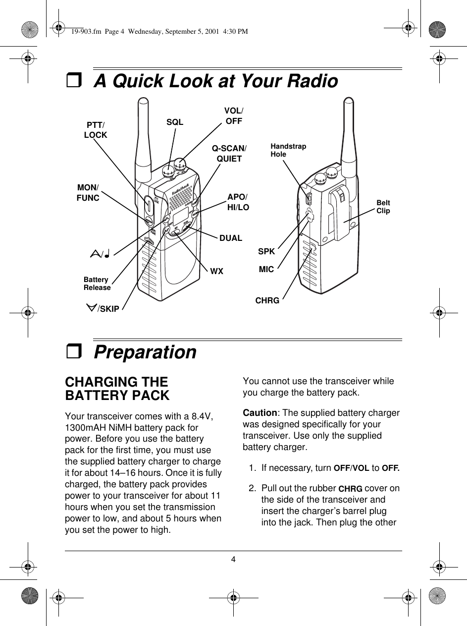 4ˆA Quick Look at Your RadioˆPreparationCHARGING THE BATTERY PACKYour transceiver comes with a 8.4V, 1300mAH NiMH battery pack for power. Before you use the battery pack for the first time, you must use the supplied battery charger to charge it for about 14–16 hours. Once it is fully charged, the battery pack provides power to your transceiver for about 11 hours when you set the transmission power to low, and about 5 hours when you set the power to high.You cannot use the transceiver while you charge the battery pack.Caution: The supplied battery charger was designed specifically for your transceiver. Use only the supplied battery charger.1. If necessary, turn OFF/VOL to OFF. 2. Pull out the rubber CHRG cover on the side of the transceiver and insert the charger’s barrel plug into the jack. Then plug the other PTT/LOCKMON/FUNCBattery ReleaseWXDUALAPO/HI/LOQ-SCAN/QUIETSQLVOL/OFFMICCHRGHandstrap HoleBelt ClipSPK//SKIP19-903.fm  Page 4  Wednesday, September 5, 2001  4:30 PM