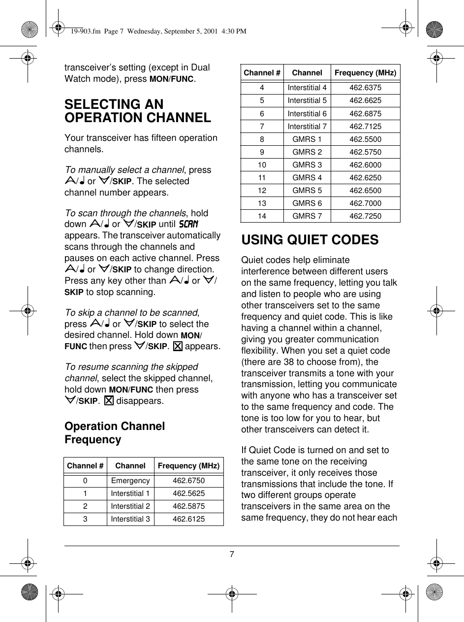 7transceiver’s setting (except in Dual Watch mode), press MON/FUNC.SELECTING AN OPERATION CHANNELYour transceiver has fifteen operation channels. To manually select a channel, press / or /SKIP. The selected channel number appears.To scan through the channels, hold down /  or /SKIP until 6&amp;$16&amp;$16&amp;$16&amp;$1 appears. The transceiver automatically scans through the channels and pauses on each active channel. Press / or /SKIP to change direction. Press any key other than  /  or  /SKIP to stop scanning.To skip a channel to be scanned, press /  or /SKIP to select the desired channel. Hold down MON/FUNC then press  /SKIP.   appears. To resume scanning the skipped channel, select the skipped channel, hold down MON/FUNC then press/SKIP.   disappears.Operation Channel FrequencyUSING QUIET CODESQuiet codes help eliminate interference between different users on the same frequency, letting you talk and listen to people who are using other transceivers set to the same frequency and quiet code. This is like having a channel within a channel, giving you greater communication flexibility. When you set a quiet code (there are 38 to choose from), the transceiver transmits a tone with your transmission, letting you communicate with anyone who has a transceiver set to the same frequency and code. The tone is too low for you to hear, but other transceivers can detect it.If Quiet Code is turned on and set to the same tone on the receiving transceiver, it only receives those transmissions that include the tone. If two different groups operate transceivers in the same area on the same frequency, they do not hear each Channel # Channel Frequency (MHz)0 Emergency 462.67501 Interstitial 1 462.56252 Interstitial 2 462.58753 Interstitial 3 462.61254 Interstitial 4 462.63755 Interstitial 5 462.66256 Interstitial 6 462.68757 Interstitial 7 462.71258 GMRS 1 462.55009 GMRS 2 462.575010 GMRS 3 462.600011 GMRS 4 462.625012 GMRS 5 462.650013 GMRS 6 462.700014 GMRS 7 462.7250Channel # Channel Frequency (MHz)19-903.fm  Page 7  Wednesday, September 5, 2001  4:30 PM