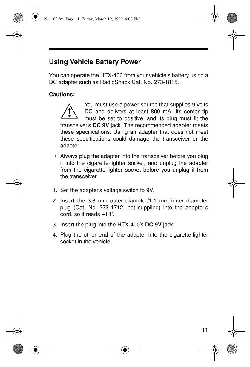 11Using Vehicle Battery PowerYou can operate the HTX-400 from your vehicle’s battery using aDC adapter such as RadioShack Cat. No. 273-1815.Cautions:You must use a power source that supplies 9 voltsDC and delivers at least 800 mA. Its center tipmust be set to positive, and its plug must fit thetransceiver’s DC 9V jack. The recommended adapter meetsthese specifications. Using an adapter that does not meetthese specifications could damage the transceiver or theadapter. •Always plug the adapter into the transceiver before you plugit into the cigarette-lighter socket, and unplug the adapterfrom the cigarette-lighter socket before you unplug it fromthe transceiver.1.Set the adapter’s voltage switch to 9V.2.Insert the 3.8 mm outer diameter/1.1 mm inner diameterplug (Cat. No. 273-1712, not supplied) into the adapter’scord, so it reads +TIP. 3.Insert the plug into the HTX-400’s DC 9V jack.4.Plug the other end of the adapter into the cigarette-lightersocket in the vehicle.!!19-1102.fm  Page 11  Friday, March 19, 1999  4:08 PM