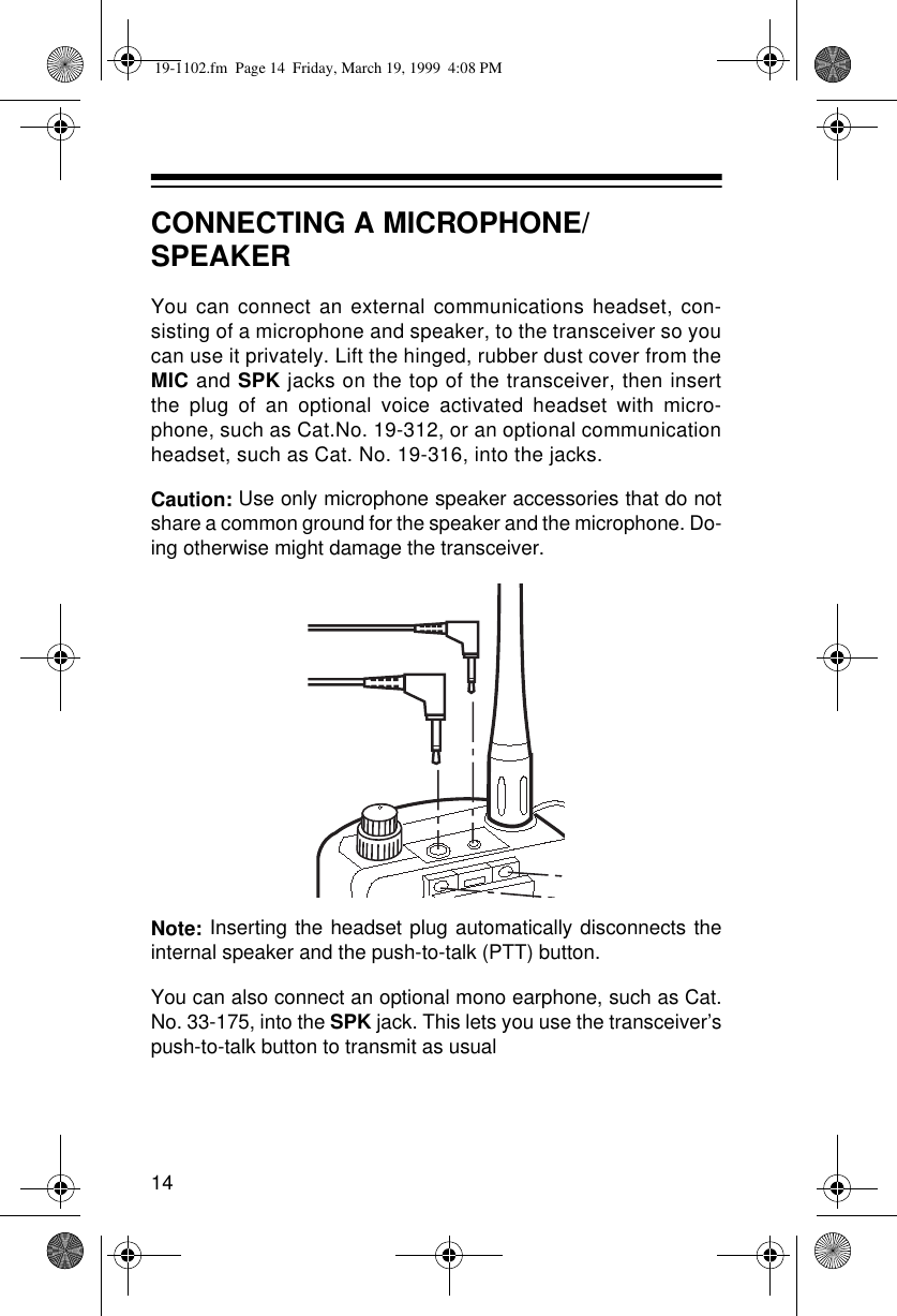 14CONNECTING A MICROPHONE/SPEAKERYou can connect an external communications headset, con-sisting of a microphone and speaker, to the transceiver so youcan use it privately. Lift the hinged, rubber dust cover from theMIC and SPK jacks on the top of the transceiver, then insertthe plug of an optional voice activated headset with micro-phone, such as Cat.No. 19-312, or an optional communicationheadset, such as Cat. No. 19-316, into the jacks.Caution: Use only microphone speaker accessories that do notshare a common ground for the speaker and the microphone. Do-ing otherwise might damage the transceiver.Note: Inserting the headset plug automatically disconnects theinternal speaker and the push-to-talk (PTT) button. You can also connect an optional mono earphone, such as Cat.No. 33-175, into the SPK jack. This lets you use the transceiver’spush-to-talk button to transmit as usual19-1102.fm  Page 14  Friday, March 19, 1999  4:08 PM