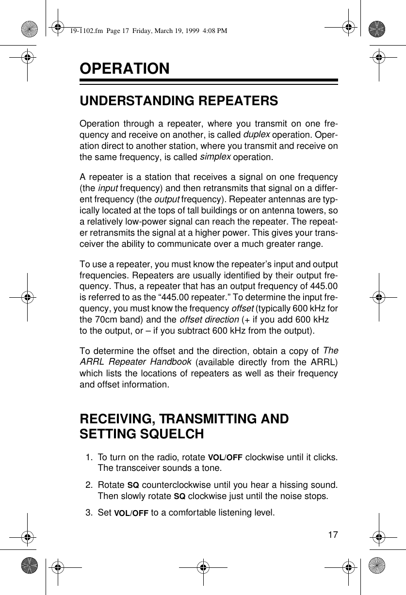 17OPERATIONUNDERSTANDING REPEATERSOperation through a repeater, where you transmit on one fre-quency and receive on another, is called duplex operation. Oper-ation direct to another station, where you transmit and receive onthe same frequency, is called simplex operation.A repeater is a station that receives a signal on one frequency(the input frequency) and then retransmits that signal on a differ-ent frequency (the output frequency). Repeater antennas are typ-ically located at the tops of tall buildings or on antenna towers, soa relatively low-power signal can reach the repeater. The repeat-er retransmits the signal at a higher power. This gives your trans-ceiver the ability to communicate over a much greater range. To use a repeater, you must know the repeater’s input and outputfrequencies. Repeaters are usually identified by their output fre-quency. Thus, a repeater that has an output frequency of 445.00is referred to as the “445.00 repeater.” To determine the input fre-quency, you must know the frequency offset (typically 600 kHz forthe 70cm band) and the offset direction (+ if you add 600 kHzto the output, or – if you subtract 600 kHz from the output).To determine the offset and the direction, obtain a copy of TheARRL Repeater Handbook (available directly from the ARRL)which lists the locations of repeaters as well as their frequencyand offset information.RECEIVING, TRANSMITTING AND SETTING SQUELCH1.To turn on the radio, rotate VOL/OFF clockwise until it clicks.The transceiver sounds a tone.2.Rotate SQ counterclockwise until you hear a hissing sound.Then slowly rotate SQ clockwise just until the noise stops. 3.Set VOL/OFF to a comfortable listening level.19-1102.fm  Page 17  Friday, March 19, 1999  4:08 PM