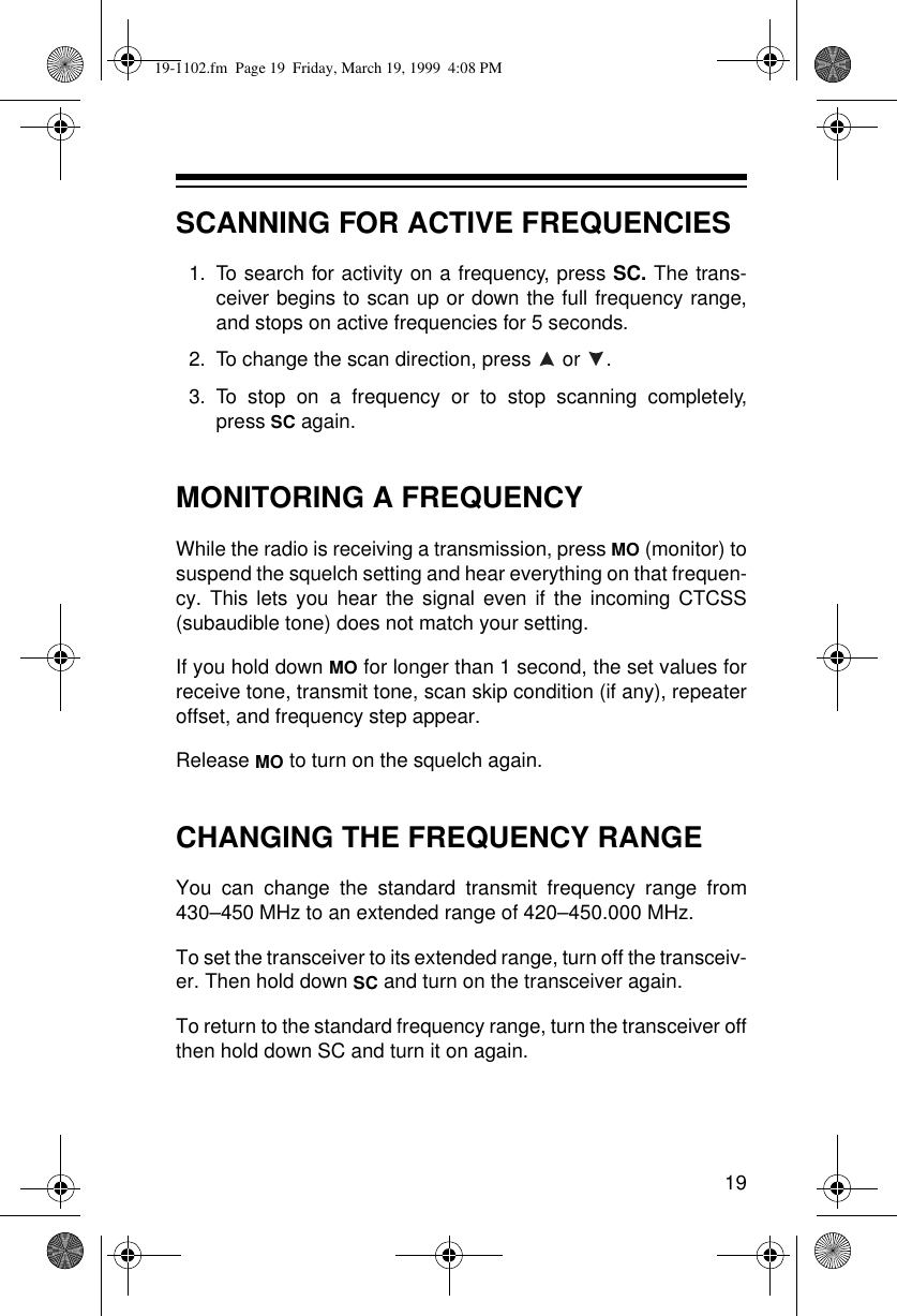 19SCANNING FOR ACTIVE FREQUENCIES1.To search for activity on a frequency, press SC. The trans-ceiver begins to scan up or down the full frequency range,and stops on active frequencies for 5 seconds.2.To change the scan direction, press  or  .3.To stop on a frequency or to stop scanning completely,press SC again.MONITORING A FREQUENCYWhile the radio is receiving a transmission, press MO (monitor) tosuspend the squelch setting and hear everything on that frequen-cy. This lets you hear the signal even if the incoming CTCSS(subaudible tone) does not match your setting.If you hold down MO for longer than 1 second, the set values forreceive tone, transmit tone, scan skip condition (if any), repeateroffset, and frequency step appear. Release MO to turn on the squelch again.CHANGING THE FREQUENCY RANGEYou can change the standard transmit frequency range from430–450 MHz to an extended range of 420–450.000 MHz.To set the transceiver to its extended range, turn off the transceiv-er. Then hold down SC and turn on the transceiver again.To return to the standard frequency range, turn the transceiver offthen hold down SC and turn it on again.19-1102.fm  Page 19  Friday, March 19, 1999  4:08 PM