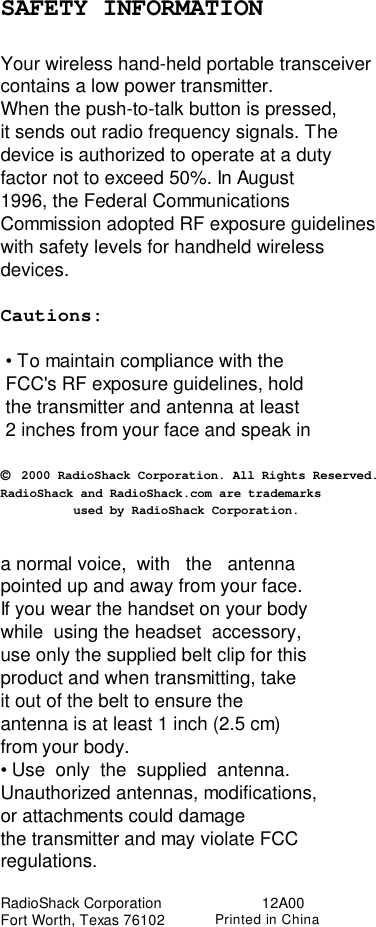 SAFETY INFORMATIONYour wireless hand-held portable transceivercontains a low power transmitter.When the push-to-talk button is pressed,it sends out radio frequency signals. Thedevice is authorized to operate at a dutyfactor not to exceed 50%. In August1996, the Federal CommunicationsCommission adopted RF exposure guidelineswith safety levels for handheld wirelessdevices.Cautions: • To maintain compliance with the FCC&apos;s RF exposure guidelines, hold the transmitter and antenna at least 2 inches from your face and speak in© 2000 RadioShack Corporation. All Rights Reserved.RadioShack and RadioShack.com are trademarks          used by RadioShack Corporation.a normal voice,  with   the   antennapointed up and away from your face.If you wear the handset on your bodywhile  using the headset  accessory,use only the supplied belt clip for thisproduct and when transmitting, takeit out of the belt to ensure theantenna is at least 1 inch (2.5 cm)from your body.• Use  only  the  supplied  antenna.Unauthorized antennas, modifications,or attachments could damagethe transmitter and may violate FCCregulations.RadioShack Corporation                        12A00Fort Worth, Texas 76102            Printed in China